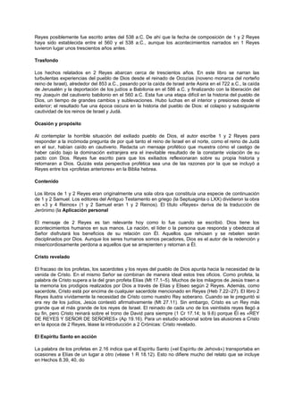 Reyes posiblemente fue escrito antes del 538 a.C. De ahí que la fecha de composición de 1 y 2 Reyes
haya sido establecida entre el 560 y el 538 a.C., aunque los acontecimientos narrados en 1 Reyes
tuvieron lugar unos trescientos años antes.
Trasfondo
Los hechos relatados en 2 Reyes abarcan cerca de trescientos años. En este libro se narran las
turbulentas experiencias del pueblo de Dios desde el reinado de Ocozías (noveno monarca del norteño
reino de Israel), alrededor del 853 a.C., pasando por la caída de Israel ante Asiria en el 722 a.C., la caída
de Jerusalén y la deportación de los judíos a Babilonia en el 586 a.C. y finalizando con la liberación del
rey Joaquín del cautiverio babilonio en el 560 a.C. Esta fue una etapa difícil en la historia del pueblo de
Dios, un tiempo de grandes cambios y sublevaciones. Hubo luchas en el interior y presiones desde el
exterior; el resultado fue una época oscura en la historia del pueblo de Dios: el colapso y subsiguiente
cautividad de los reinos de Israel y Judá.
Ocasión y propósito
Al contemplar la horrible situación del exiliado pueblo de Dios, el autor escribe 1 y 2 Reyes para
responder a la incómoda pregunta de por qué tanto el reino de Israel en el norte, como el reino de Judá
en el sur, habían caído en cautiverio. Redacta un mensaje profético que muestra cómo el castigo de
haber caído bajo la dominación extranjera era el inevitable resultado de la constante violación de su
pacto con Dios. Reyes fue escrito para que los exiliados reflexionaran sobre su propia historia y
retornaran a Dios. Quizás esta perspectiva profética sea una de las razones por la que se incluyó a
Reyes entre los «profetas anteriores» en la Biblia hebrea.
Contenido
Los libros de 1 y 2 Reyes eran originalmente una sola obra que constituía una especie de continuación
de 1 y 2 Samuel. Los editores del Antiguo Testamento en griego (la Septuaginta o LXX) dividieron la obra
en «3 y 4 Reinos» (1 y 2 Samuel eran 1 y 2 Reinos). El título «Reyes» deriva de la traducción de
Jerónimo (la Aplicación personal
El mensaje de 2 Reyes es tan relevante hoy como lo fue cuando se escribió. Dios tiene los
acontecimientos humanos en sus manos. La nación, el líder o la persona que responda y obedezca al
Señor disfrutará los beneficios de su relación con Él. Aquellos que rehúsen y se rebelen serán
disciplinados por Dios. Aunque los seres humanos somos pecadores, Dios es el autor de la redención y
misericordiosamente perdona a aquellos que se arrepienten y retornan a Él.
Cristo revelado
El fracaso de los profetas, los sacerdotes y los reyes del pueblo de Dios apunta hacia la necesidad de la
venida de Cristo. En el mismo Señor se combinan de manera ideal estos tres oficios. Como profeta, la
palabra de Cristo supera a la del gran profeta Elías (Mt 17.1–5). Muchos de los milagros de Jesús traen a
la memoria los prodigios realizados por Dios a través de Elías y Eliseo según 2 Reyes. Además, como
sacerdote, Cristo está por encima de cualquier sacerdote mencionado en Reyes (Heb 7.22–27). El libro 2
Reyes ilustra vívidamente la necesidad de Cristo como nuestro Rey soberano. Cuando se le preguntó si
era rey de los judíos, Jesús contestó afirmativamente (Mt 27.11). Sin embargo, Cristo es un Rey más
grande que el más grande de los reyes de Israel. El reinado de cada uno de los veintiséis reyes llegó a
su fin, pero Cristo reinará sobre el trono de David para siempre (1 Cr 17.14; Is 9.6) porque Él es «REY
DE REYES Y SEÑOR DE SEÑORES» (Ap 19.16). Para un estudio adicional sobre las alusiones a Cristo
en la época de 2 Reyes, léase la introducción a 2 Crónicas: Cristo revelado.
El Espíritu Santo en acción
La palabra de los profetas en 2.16 indica que el Espíritu Santo («el Espíritu de Jehová») transportaba en
ocasiones a Elías de un lugar a otro (véase 1 R 18.12). Esto no difiere mucho del relato que se incluye
en Hechos 8.39, 40, do
 