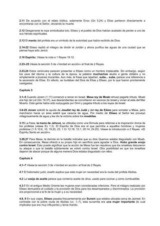 2.11 De acuerdo con el relato bíblico, solamente Enoc (Gn 5.24) y Elías partieron directamente a
encontrarse con el Señor, obviando la muerte.
2.12 Desgarrarse la ropa simbolizaba luto; Eliseo y el pueblo de Dios habían acabado de perder a uno de
sus héroes espirituales.
2.13 El manto del profeta era un símbolo de la autoridad que había recibido de Dios.
2.14-22 Eliseo repitió el milagro de dividir el Jordán y ahora purifica las aguas de una ciudad que se
piensa haya sido Jericó.
2.16 Espíritu: Véase la nota a 1 Reyes 18.12.
2.23–25 Véase la sección 5 de «Verdad en acción» al final de 2 Reyes.
2.23,24 Estos versículos parecen presentar a Eliseo como un hombre implacable. Sin embargo, según
los usos del idioma y la cultura de la época, la palabra muchachos aludía a gente idólatra y no
simplemente a jóvenes inocentes. Aun más, la frase que repetían, sube... sube, parece una referencia a
la ascensión de Elías. En efecto, se burlaban del Dios de Elías y Eliseo, por lo que fueron prontamente
castigados.
Capítulo 3
3.1–5 Cuando Joram (1.17) comenzó a reinar en Israel, Mesa rey de Moab rehusó pagarle tributo. Moab
era hijo de Lot (Gn 19.37), sus descendientes se convirtieron en vecinos de Israel y vivían al este del Mar
Muerto. Esta gente había sido subyugada por Omri y pagaba tributo a los reyes de Israel.
3.6-25 Joram solicitó la ayuda de Josafat rey de Judá y del rey de Edom para someter a Mesa, pero
marcharon hacia un área estéril que carecía de agua. Por medio de Eliseo el Señor les proveyó
milagrosamente de agua y les dio la victoria sobre los moabitas.
3.15 La frase, la mano de Jehová, se utilizaba como una fórmula para referirse a la inspiración divina de
los profetas (véase Ez 1.3). El Espíritu de Dios era el que permitía a aquellos hombres y mujeres
profetizar (1 S 10.6, 10; 19.20, 23; 1 Cr 12.18; 15.1; 20.14; 24.20). Véase la introducción a 2 Reyes: «El
Espíritu Santo en acción».
3.26,27 Para Mesa, la derrota en la batalla indicaba que su dios Quemos estaba disgustado con Moab.
En consecuencia, Mesa ofreció a su propio hijo en sacrificio para agradar a Dios. Hubo grande enojo
contra Israel: Esto puede significar que la acción de Mesa fue tan repulsiva que los israelitas detuvieron
su ataque o que la batalla súbitamente se volvió contra Israel. Otra posibilidad es que los israelitas
dejaron de atacar porque de alguna manera Dios estaba disgustado con ellos.
Capítulo 4
4.1–7 Véase la sección 3 de «Verdad en acción» al final de 2 Reyes.
4.1 El historiador judío Josefo explica que esta mujer en necesidad era la viuda del profeta Abdías.
4.2 La vasija de aceite parece que contenía aceite de oliva, usado para cocinar y como combustible.
4.3-7 En el antiguo Medio Oriente las mujeres eran consideradas inferiores. Pero el milagro realizado por
Eliseo demuestra el cuidado y la provisión de Dios para los desamparados y discriminados. La provisión
era proporcional a la fe de la mujer y a su necesidad.
4.8, 9 En sus viajes, Eliseo pasaba frecuentemente por Sunem que estaba ubicada cerca de Jezreel. En
contraste con la pobre viuda de Abdías (vv. 1–7), esta sunamita era una mujer importante (lo cual
implicaba que era muy influyente) y tenía marido.
 