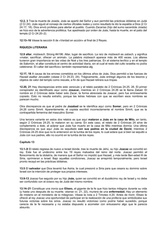 12.2, 3 Tras la muerte de Joiada, Joás se apartó del Señor y aun permitió las prácticas idólatras en Judá
(2 Cr 24). Joás siguió el consejo de ciertos oficiales reales y como resultado le dio la espalda a Dios (2 Cr
24.17, 18). Dios envió profetas para alertar al pueblo. Cuando Zacarías (hijo del sumo sacerdote Joiada)
se hizo eco de la advertencia profética, fue apedreado por orden de Joás, hasta la muerte, en el patio del
templo (2 Cr 24.20–2).
12.13–16 Véase la sección 6 de «Verdad en acción» al final de 2 Reyes.
RIQUEZA LITERARIA
12.9 altar, mizbeach; Strong #4196: Altar, lugar de sacrificio. La raíz de mizbeach es zabach, y significa
«matar, sacrificar, ofrecer un animal». La palabra mizbeach aparece más de 400 veces. Los altares
tuvieron gran importancia en las vidas de Noé y los tres patriarcas. En el sistema levítico y en el templo
de Salomón, el altar constituía el centro de actividad diaria, sin el cual el resto del culto israelita no podía
celebrarse. El «altar del sacrificio» también representaba alg
12.17, 18 A causa de los errores cometidos en los últimos años de Joás, Dios permitió a las fuerzas de
Hazael asaltar Jerusalén (véase 2 Cr 24.23, 24). Trágicamente, Joás entregó algunos de los tesoros y
objetos de valor del templo como rescate, a fin de que Hazael retirara sus tropas.
12.20, 21 Hay discrepancias entre este versículo y el relato paralelo de 2 Crónicas 24.25, 26. El primer
conspirador es identificado aquí como Josacar, mientras en 2 Crónicas 24.26 se le llama Zabad. El
nombre en 2 Crónicas debe haber sido Zacar, la forma abreviada de Josacar, pero fue erróneamente
copiado. Esto no resulta extraño, porque las letras hebreas con que se escriben esos nombres se
parecen mucho.
Otra discrepancia es que al padre de Jozabad se le identifica aquí como Somer, pero en 2 Crónicas
24.26 como Simrit. Aparentemente, el copista escribió incorrectamente el nombre Simrit, que es la
contrapartida femenina del masculino Somer.
Una tercera variante en estos dos relatos es que aquí mataron a Joás en la casa de Milo, en tanto,
según 2 Crónicas 24.25, lo mataron en su cama. En este caso, el relato de 2 Crónicas 24 sirve de
complemento a éste, al aclarar que Joás fue muerto en la casa de Milo mientras dormía. Una última
discrepancia es que aquí Joás es sepultado con sus padres en la ciudad de David, mientras 2
Crónicas 24.25 dice que no lo enterraron en la tumba de los reyes, lo cual aclara que si bien se sepultó a
Joás con sus padres, ello no ocurrió en la tumba de los reyes.
Capítulo 13
13.1–9 El relato regresa de nuevo a Israel donde, tras la muerte de Jehú, su hijo Joacaz se convirtió en
rey. Este fue el undécimo entre los 19 reyes malvados del reino del norte. Joacaz permitió el
florecimiento de la idolatría, de manera que el Señor no impidió que Hazael, y más tarde Ben-adad III de
Siria, oprimieran a Israel. Bajo aquellas condiciones, Joacaz se arrepintió temporalmente, pero Israel
pronto recayó en las prácticas idólatras.
13.5 El salvador que Dios levantó fue Asiria, la cual presionó a Siria para que cesara su dominio sobre
Israel con la intención de proteger sus propios intereses.
13.9-13 Joacaz fue seguido por su hijo Joás, quien se convirtió en el duodécimo rey de Israel y no debe
ser confundido con el octavo rey de Judá del mismo nombre.
13.14–21 Constituye una ironía que Eliseo, el gigante de la fe que hizo tantos milagros durante su vida
(y hasta uno después de su muerte; véanse vv. 21, 22), muriera de una enfermedad. Hay un elemento
de misterio en el ministerio de lo milagroso. Véase la nota a 2 Timoteo 4.20. Antes de morir, Eliseo le
ofreció al rey Joacaz una oportunidad de participar en la realización de una profecía que simbolizaba sus
futuras victorias sobre los sirios. Joacaz no resultó victorioso como podría haber sucedido, porque
carecía de la fe necesaria y no estaba dispuesto a acometer con entusiasmo algo que le parecía
absurdo.
 