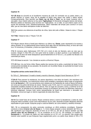 Capítulo 16
16.1-20 Acaz se convirtió en el duodécimo monarca de Judá. En contraste con su padre Jotam y su
abuelo Azarías (o Uzías), Acaz dio la espalda al Señor para seguir tras ídolos y falsos dioses.
Consecuentemente, Dios permitió que Rezin rey de Siria y Peka, rey de Israel, pusieran sitio a
Jerusalén. Acaz intentó sobornar al rey asirio Tiglat-pileser III ofreciendo entregarle tesoros del templo.
Mientras estaba en Damasco para reunirse con Tiglat-pileser, vio un altar, el cual ordenó copiar con la
ayuda del sacerdote Urías. Desafortunadamente, utilizó materiales del templo para construir el nuevo
altar, que se cree debía reemplazar el altar de Salomón.
16.3 Esto parece una referencia al sacrificio de niños, típico del culto a Moloc. Véase la nota a 1 Reyes
11.5–7.
16.17 Mar: Véase la nota a 1 Reyes 7.23–26.
Capítulo 17
17.1 Reyes retorna ahora a Israel para referirse a su último rey, Oseas, quien representó a la novena y
última dinastía. En su relativamente breve historia (duró algo más de doscientos años), el reino del norte
tuvo 19 monarcas y 9 dinastías; y todos sus reyes fueron malvados.
17.6 El monarca asirio Salmanasar (727–722 a.C.) inició el sitio de Samaria, pero se cree que su
sucesor, Sargón II (722–705 a.C.) fue quien tomó la ciudad y se llevó cautivos a sus habitantes. De
manera que el reino de Israel desapareció aproximadamente en el 722 a.C. y su pueblo fue llevado a la
cautividad por Asiria.
17.7–15 Véase la sección 1 de «Verdad en acción» al final de 2 Reyes.
17.7–23 Aquí, de una forma nítida, Reyes explica las razones de la caída y cautividad de Israel. Era la
consecuencia inevitable de sus pecados. De acuerdo con el profeta Oseas, la cautividad de Israel nunca
ha terminado (Os 1.6, 9).
Campañas asirias contra Israel (725 a.C.).
En 725 a.C., Salmanasar V invadió a Israel y marchó a Samaria, Sargón II tomó Samaria en 722 a.C.
17.24–41 Para prevenir la resistencia, los asirios deportaron a las tribus de Israel y las mezclaron con
otras etnias minoritarias. Los matrimonios mixtos entre israelitas y extranjeros dieron lugar al surgimiento
de los de Samaria (v. 29). Los samaritanos eran odiados por los habitantes de Judá en época de Esdras,
así como por los judíos del tiempo de Jesús. Véanse Lucas 10.30; Juan 4.5. Los asirios permitieron a los
sacerdotes israelitas enseñar el culto de Jehová. Pero en lugar de convertir a otros y confirmar la fe del
pueblo cautivo, la actividad de los sacerdotes condujo al sincretismo (la fusión de diferentes creencias y
prácticas religiosas). Aunque hubo varios representantes de Israel que retornaron a Jerusalén con
Zorobabel, nunca tuvo lugar un retorno organizado de estas diez tribus.
Capítulo 18
18.1-8 Con Israel fuera de la escena, Reyes comienza ahora a narrar la decadencia y caída de Judá.
Ezequías había sucedido a Acaz como decimotercer rey de Judá. Ascendió al poder alentando reformas
espirituales en gran escala. Ezequías purgó a Judá de idolatría, así como restauró y reedificó el templo.
18.1, 13 La comparación de estos versículos constituye un difícil problema cronológico. Ezequías
comenzó a reinar el tercer año de Oseas (v. 1). Como Oseas empezó a reinar alrededor del 732 a.C.,
ello significaría que Ezequías ascendió al trono en el 729 a.C. De ahí se deduce también que los
catorce años del rey Ezequías (v. 13) se cumplirían en el 710 a.C. Sin embargo, la invasión de
Senaquerib (v. 13) puede ser fijada con toda exactitud en el 701 a.C. La solución más simple para
resolver esta cuestión es que Ezequías haya cogobernado junto a su padre Acaz desde el 729 a 715
 