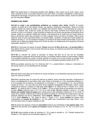 22.3-7 Se puede trazar un interesante paralelo entre Josías y Joás, octavo rey de Judá. Josías, como
Joás, ascendió al trono a una edad temprana (a los ocho años), y procedió a establecer un plan para la
restauración del templo. Al igual que Joás, quien recibió ayuda del sacerdote Joiada, Josías fue asistido
por otro sacerdote: Hilcías.
DINÁMICA DEL REINO
22.3–20 La mujer y las posibilidades proféticas en nuestros días: Hulda. MUJER. El nombre
«Hulda» se deriva de la raíz hebrea cheled, que significa «deslizarse velozmente». Quizá el nombre
refleje la rapidez de mente de Hulda y su habilidad para discernir rápida y correctamente las cosas de
Dios. En cualquier caso, Hulda fue usada por Dios en este fugaz momento de la historia para dar a
conocer su juicio y su profecía, y para encender la chispa de uno de los más grandes avivamientos de la
historia. Hulda es un ejemplo notable del carácter y del potencial de la mujer que hoy puede recibir la
llenura del Espíritu Santo para acometer con éxito cualquier tarea que Dios le encargue. Vale la pena
observar cómo el sumo sacerdote Hilcías y el escriba Safán, acudieron a Hulda para recibir palabra de
sabiduría de Dios (v. 14). Es evidente el respeto y la confianza de estos hombres hacia Hulda, lo que nos
enseña que la influencia espiritual fluye de la forma de vida y no simplemente de la presencia de dones
espirituales. Hechos 2.17, 18 pr
22.8-10 En el proceso de reparar el templo, Hilcías descubrió el libro de la Ley, y el escriba Safán lo
leyó delante del rey Josías. A la luz de las reformas de Josías, se evidencia que este libro contenía gran
parte de Deuteronomio.
22.11–20 La reacción de Josías al escuchar la lectura del libro de la Ley fue de inmediato
arrepentimiento y búsqueda de la dirección de Dios. La profetisa Hulda lo asistió en este empeño. Debido
a la humildad mostrada por Josías, el Señor permitió a la nación vivir en paz durante su reinado. Pero
Judá todavía tendría que enfrentar el juicio de Dios por su prolongada apostasía (véase 23.26, 27).
22.14 Los profetas Jeremías (Jer 1.2), Sofonías (Sof 1.1), y quizás Nahum y Habacuc, ministraban en
ese tiempo dentro y en los alrededores de Jerusalén.
Capítulo 23
23.1-3 El primer paso dado por la reforma de Josías fue llamar a una asamblea nacional para renovar el
pacto de Judá con el Señor.
23.4–14 El siguiente paso de Josías fue eliminar la idolatría. Estos versículos describen vívidamente el
horror y la degradación en que había caído Judá. Ídolos en el templo (vv. 4–6), sacerdotes idólatras (vv.
5, 8), la práctica de la sodomía y la prostitución en el templo (v. 7), la astrología (v. 5), y los sacrificios
rituales de niños (v. 10), eran sólo una parte de las maldades propagadas por Manasés y Amón. Josías
enseguida se dispuso a acabar con todo esto. Sobre Baal (v. 4), véase la nota a 1 Reyes 16.31. Sobre
Asera (v. 4), véase la nota a 1 Reyes 18.19. Tofet (v. 10) era el lugar donde se sacrificaba a los niños en
el culto a Moloc (véase la nota a 1 R 11.5): en su culto al sol, utilizaban caballos y carros (v. 11). Los
altares que estaban sobre la azotea eran usados para el culto astrológico (véanse Jer 19.13; 32.29). A
causa de su maldad, el Monte de los Olivos se había convertido en «el monte de la destrucción» (por las
prácticas idólatras que allí se celebraban). Sobre Astoret y Milcom (v. 13), véase la nota a 1 Reyes
11.5–7. Sobre Quemos (v. 13), véase la nota a 1 Reyes 11.5–7. Josías profanó los lugares altos
cubriéndolos con huesos de hombres (v. 14), los cuales eran considerados como algo impuro, y así
convirtió estos sitios en lugares vedados al culto.
23.8, 9 Josías hizo regresar a todos los sacerdotes levíticos que ministraban en los lugares altos. Pero
solamente les permitió comer panes sin levadura traídos al templo (Lv 6.9, 10, 16), y no servir en el
altar.
23.15–20 Josías profanó el altar de Jeroboam (v. 16) y luego lo demolió (v. 15). También destruyó los
templos (v. 19) y ejecutó a los sacerdotes paganos (v. 20).
 