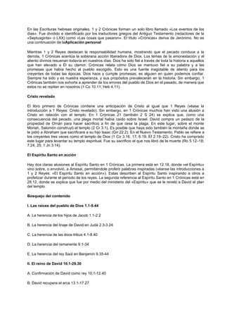 En las Escrituras hebreas originales, 1 y 2 Crónicas forman un solo libro llamado «Los eventos de los
días». Fue dividido e identificado por los traductores griegos del Antiguo Testamento (redactores de la
«Septuaginta» o LXX) como «Las cosas que pasaron». El título «Crónicas» deriva de Jerónimo. No es
una continuación de laAplicación personal
Mientras 1 y 2 Reyes destacan la responsabilidad humana, mostrando que el pecado conduce a la
derrota, 1 Crónicas acentúa la soberana acción liberadora de Dios. Los temas de la amonestación y el
aliento divinos resuenan todavía en nuestros días. Dios ha sido fiel a través de toda la historia a aquellos
que han elevado a Él su clamor. Crónicas relata cómo Dios se mantuvo fiel a su palabra y a las
promesas que había hecho al pueblo escogido. Esto es una fuente inagotable de aliento para los
creyentes de todas las épocas. Dios hace y cumple promesas; es alguien en quien podemos confiar.
Siempre ha sido y es nuestra esperanza, y sus propósitos prevalecerán en la historia. Sin embargo, 1
Crónicas también nos exhorta a aprender de los errores del pueblo de Dios en el pasado, de manera que
estos no se repitan en nosotros (1 Co 10.11; Heb 4.11).
Cristo revelado
El libro primero de Crónicas contiene una anticipación de Cristo al igual que 1 Reyes (véase la
introducción a 1 Reyes: Cristo revelado). Sin embargo, en 1 Crónicas muchos han visto una alusión a
Cristo en relación con el templo. En 1 Crónicas 21 (también 2 S 24) se explica que, como una
consecuencia del pecado, una plaga mortal había caído sobre Israel. David compra un pedazo de la
propiedad de Ornán para hacer sacrificio a fin de que cese la plaga. En este lugar, sobre el monte
Moriah, Salomón construyó el templo (2 Cr 3.1). Es posible que haya sido también la montaña donde se
le pidió a Abraham que sacrificara a su hijo Isaac (Gn 22.2). En el Nuevo Testamento, Pablo se refiere a
los creyentes tres veces como el templo de Dios (1 Co 3.16, 17; 6.19; Ef 2.19–22). Cristo ha comprado
este lugar para levantar su templo espiritual. Fue su sacrificio el que nos libró de la muerte (Ro 5.12–18;
7.24, 25; 1 Jn 3.14).
El Espíritu Santo en acción
Hay dos claras alusiones al Espíritu Santo en 1 Crónicas. La primera está en 12.18, donde «el Espíritu»
vino sobre, o envolvió, a Amasai, permitiéndole proferir palabras inspiradas (véanse las introducciones a
1 y 2 Reyes: «El Espíritu Santo en acción»). Estas describen al Espíritu Santo inspirando a otros a
profetizar durante el período de los reyes. La segunda referencia al Espíritu Santo en 1 Crónicas está en
28.12, donde se explica que fue por medio del ministerio del «Espíritu» que se le reveló a David el plan
del templo.
Bosquejo del contenido
I. Las raíces del pueblo de Dios 1.1-9.44
A. La herencia de los hijos de Jacob 1.1-2.2
B. La herencia del linaje de David en Judá 2.3-3.24
C. La herencia de las doce tribus 4.1-8.40
D. La herencia del remanente 9.1-34
E. La herencia del rey Saúl en Benjamín 9.35-44
II. El reino de David 10.1-29.30
A. Confirmación de David como rey 10.1-12.40
B. David recupera el arca 13.1-17.27
 