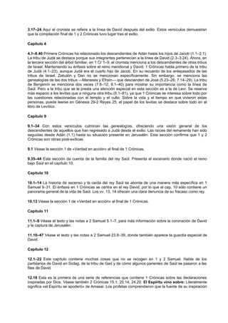 3.17–24 Aquí el cronista se refiere a la línea de David después del exilio. Estos versículos demuestran
que la compilación final de 1 y 2 Crónicas tuvo lugar tras el exilio.
Capítulo 4
4.1–8.40 Primera Crónicas ha relacionado los descendientes de Adán hasta los hijos de Jacob (1.1–2.1).
La tribu de Judá se destaca porque sus integrantes pertenecían a la línea de David (2.3–3.24). Ahora, en
la tercera sección del árbol familiar, en 1 Cr 1–9, el cronista menciona a los descendientes de otras tribus
de Israel. Manteniendo su énfasis sobre el reino meridional y David, 1 Crónicas habla primero de la tribu
de Judá (4.1–23), aunque Judá era el cuarto hijo de Jacob. En su recuento de los antepasados de las
tribus de Israel, Zebulón y Dan no se mencionan específicamente. Sin embargo, se menciona las
genealogías de las dos tribus —Manasés y Efraín— que descienden de José (5.23–26; 7.14–29). La tribu
de Benjamín se menciona dos veces (7.6–12; 8.1–40) para mostrar su importancia como la línea de
Saúl. Pero a la tribu que se le presta una atención especial en esta sección es a la de Leví. Se reserva
más espacio a los levitas que a ninguna otra tribu (6.1–81), ya que 1 Crónicas se interesa sobre todo por
las cuestiones relacionadas con el templo y el culto. Sobre la vida y el tiempo en que vivieron estas
personas, puede leerse en Génesis 29-2 Reyes 25; el papel de los levitas se destaca sobre todo en el
libro de Levítico.
Capítulo 9
9.1–34 Con estos versículos culminan las genealogías, ofreciendo una visión general de los
descendientes de aquellos que han regresado a Judá desde el exilio. Las raíces del remanente han sido
seguidas desde Adán (1.1) hasta su situación presente en Jerusalén. Esta sección confirma que 1 y 2
Crónicas son obras post-exílicas.
9.1 Véase la sección 1 de «Verdad en acción» al final de 1 Crónicas.
9.35–44 Esta sección da cuenta de la familia del rey Saúl. Presenta el escenario donde nació el reino
bajo Saúl en el capítulo 10.
Capítulo 10
10.1–14 La historia de ascenso y la caída del rey Saúl se aborda de una manera más específica en 1
Samuel 9–31. El énfasis en 1 Crónicas se centra en el rey David, por lo que el cap. 10 sólo contiene un
panorama general de la vida de Saúl. Los vv. 13, 14 ofrecen una clara denuncia de su fracaso como rey.
10.13 Véase la sección 1 de «Verdad en acción» al final de 1 Crónicas.
Capítulo 11
11.1–9 Véase el texto y las notas a 2 Samuel 5.1–7, para más información sobre la coronación de David
y la captura de Jerusalén.
11.10–47 Véase el texto y las notas a 2 Samuel 23.8–39, donde también aparece la guardia especial de
David.
Capítulo 12
12.1–22 Este capítulo contiene muchas cosas que no se recogen en 1 y 2 Samuel. Habla de los
partidarios de David en Siclag, de la tribu de Gad y de cómo algunos parientes de Saúl se pasaron a las
filas de David.
12.18 Esta es la primera de una serie de referencias que contiene 1 Crónicas sobre las declaraciones
inspiradas por Dios. Véase también 2 Crónicas 15.1; 20.14; 24.20. El Espíritu vino sobre: Literalmente
significa «el Espíritu se apoderó» de Amasai. Los profetas comprendieron que la fuente de su inspiración
 