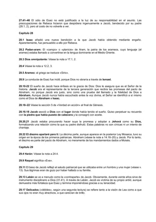 27.41–46 El odio de Esaú no está justificado a la luz de su responsabilidad en el asunto. Las
preocupaciones de Rebeca hicieron que despidiera ingenuamente a Jacob, bendecido por su padre
(28.1, 2), pero al costo de no volverle a ver.
Capítulo 28
28.1 Isaac añadió una nueva bendición a la que Jacob había obtenido mediante engaño.
Aparentemente, fue persuadido a ello por Rebeca.
28.2 Padan-aram: El «campo» o «planicie» de Aram, la patria de los arameos, cuyo lenguaje (el
arameo) estaba llamado a convertirse en la lengua dominante en el Medio Oriente.
28.3 Dios omnipotente: Véase la nota a 17.1, 2.
28.4 Véase la nota a 12.2, 3.
28.5 Arameo: al griego se traduce «Sirio».
28.9 La conducta de Esaú fue inútil, porque Dios no obraría a través de Ismael.
28.10-22 El sueño de Jacob hace énfasis en la gracia de Dios: Dios le asegura que es el Señor de la
historia. Jacob era el representante de la tercera generación que recibía las promesas del pacto de
Abraham, no porque Jacob era justo, sino como una prueba del llamado y la fidelidad de Dios a
Abraham. Aunque Jacob nunca había escuchado antes la voz divina, el Señor se identificó a sí mismo
como el Dios de Abraham e Isaac.
28.18–22 Véase la sección 5 de «Verdad en acción» al final de Génesis.
28.16-18 Jacob asoció a Dios con el lugar donde había tenido el sueño. Quiso perpetuar su recuerdo
con la piedra que había puesto de cabecera y la consagró con aceite.
28.20,21 Jacob estaba procurando hacer suya la promesa y adoptar a Jehová como su Dios,
formalizando una relación como la que su padre disfrutó. Estas palabras no son cínicas ni un intento de
chantaje.
28.22 El diezmo apartaré para ti: La décima parte, aunque aparece en la posterior Ley Mosaica, tuvo su
origen en la época de los primeros patriarcas. Abraham (véase la nota a 14.18–20) y Jacob. Por lo tanto,
el diezmo es parte del pacto de Abraham, no meramente de los mandamientos dados a Moisés.
Capítulo 29
29.4 Harán: Véase la nota a 24.4.
29.9 Raquel significa «Eva».
29.11 El beso de Jacob reflejó el saludo patriarcal que se utilizaba entre un hombre y una mujer (véase v.
13). Sus lágrimas eran de gozo por haber hallado a su familia.
29.13 Labán se ve a menudo como la «contraparte» de Jacob. Obviamente, durante veinte años sirve de
instrumento disciplinario a Dios (31.41). A través de Labán, Jacob es víctima de su propio ardid, aunque
demuestra más fortaleza que Esaú y termina imponiéndose gracias a su tenacidad.
29.17 Delicados («débiles», según una segunda lectura) se refiere tanto a la visión de Lea como a que
sus ojos no eran muy atractivos, a que carecían de brillo.
 