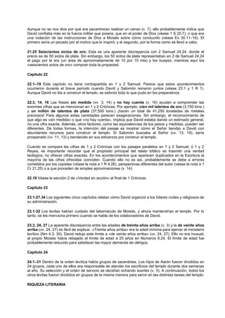 Aunque no se nos dice por qué era pecaminoso realizar un censo (v. 7), ello probablemente indica que
David confiaba más en la fuerza militar que poseía, que en el poder de Dios (véase 1 S 20.7); o que era
una violación de las instrucciones de Dios a Moisés sobre cómo conducirlo (véase Ex 30.11–16). El
primero sería un pecado por el motivo que lo inspiró; y el segundo, por la forma como se llevó a cabo.
21.25 Seiscientos siclos de oro: Esta es una aparente discrepancia con 2 Samuel 24.24, donde el
precio es de 50 siclos de plata. Sin embargo, los 50 siclos de plata representaban en 2 de Samuel 24.24
el pago por la era (un área de aproximadamente de 10 por 15 mts) y los bueyes, mientras aquí los
«seiscientos siclos de oro» compran toda la propiedad.
Capítulo 22
22.1–19 Este capítulo no tiene contrapartida en 1 y 2 Samuel. Parece que estos acontecimientos
ocurrieron durante el breve período cuando David y Salomón reinaron juntos (véase 23.1 y 1 R 1).
Aunque David no iba a construir el templo, se esforzó todo lo que pudo en los preparativos.
22.3, 14, 16 Las frases sin medida (vv. 3, 14) y no hay cuenta (v. 16) ayudan a comprender las
enormes cifras que se mencionan en 1 y 2 Crónicas. Por ejemplo, cien mil talentos de oro (3,750 tons.)
y un millón de talentos de plata (37,500 tons.) ¡hacen un total de 41,250 toneladas de metales
preciosos! Para algunos estas cantidades parecen exageraciones. Sin embargo, el reconocimiento de
que algo es «sin medida» o que «no hay cuenta», implica que David estaba dando un estimado general,
no una cifra exacta. Además, otros factores, como las equivalencias de los pesos y medidas, pueden ser
diferentes. De todas formas, la intención del pasaje es mostrar cómo el Señor bendijo a David con
abundantes recursos para construir el templo. Si Salomón buscaba al Señor (vv. 13, 19), sería
prosperado (vv. 11, 13) y bendecido en sus esfuerzos por construir el templo.
Cuando se compara las cifras de 1 y 2 Crónicas con los pasajes paralelos en 1 y 2 Samuel, ó 1 y 2
Reyes, es importante recordar que el propósito principal del relato bíblico es trasmitir una verdad
teológica, no ofrecer cifras exactas. En los acontecimientos que aparecen duplicados en la Escritura la
mayoría de las cifras ofrecidas coinciden. Cuando ello no es así, probablemente se debe a errores
cometidos por los copistas (véase la nota a 1 R 4.26), perspectivas diferentes del autor (véase la nota a 1
Cr 21.25) o a que proceden de simples aproximaciones (v. 14).
22.19 Véase la sección 2 de «Verdad en acción» al final de 1 Crónicas.
Capítulo 23
23.1-27.34 Los siguientes cinco capítulos relatan cómo David organizó a los líderes civiles y religiosos de
su administración.
23.1-32 Los levitas habían cuidado del tabernáculo de Moisés, y ahora mantendrían el templo. Por lo
tanto, se les menciona primero cuando se habla de los colaboradores de David.
23.3, 24, 27 La aparente discrepancia entre las edades de treinta años arriba (v. 3) y la de veinte años
arriba (vv. 24, 27) es fácil de explicar. «Treinta años arriba» era la edad mínima para ejercer el ministerio
levítico (Nm 4.3, 30). David redujo este límite a «de veinte años arriba» (vv. 24, 27). Ello no era inusual;
el propio Moisés había rebajado el límite de edad a 25 años en Números 8.24. El límite de edad fue
probablemente reducido para satisfacer las mayor demanda de clérigos.
Capítulo 24
24.1–31 Dentro de la orden levítica había grupos de sacerdotes. Los hijos de Aarón fueron divididos en
24 grupos, cada uno de ellos era responsable de atender los sacrificios del templo durante dos semanas
al año. Su selección y el orden de servicio se decidían echando suertes (v. 5). A continuación, todos los
otros levitas fueron divididos en grupos de la misma manera para servir en las distintas tareas del templo.
RIQUEZA LITERARIA
 
