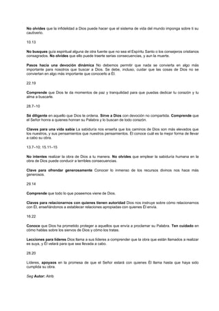 No olvides que la infidelidad a Dios puede hacer que el sistema de vida del mundo imponga sobre ti su
cautiverio.
10.13
No busques guía espiritual alguna de otra fuente que no sea el Espíritu Santo o los consejeros cristianos
consagrados. No olvides que ello puede traerte serias consecuencias, y aun la muerte.
Pasos hacia una devoción dinámica No debemos permitir que nada se convierta en algo más
importante para nosotros que buscar a Dios. Se debe, incluso, cuidar que las cosas de Dios no se
conviertan en algo más importante que conocerlo a Él.
22.19
Comprende que Dios te da momentos de paz y tranquilidad para que puedas dedicar tu corazón y tu
alma a buscarle.
28.7–10
Sé diligente en aquello que Dios te ordena. Sirve a Dios con devoción no compartida. Comprende que
el Señor honra a quienes honran su Palabra y lo buscan de todo corazón.
Claves para una vida sabia La sabiduría nos enseña que los caminos de Dios son más elevados que
los nuestros, y sus pensamientos que nuestros pensamientos. Él conoce cuál es la mejor forma de llevar
a cabo su obra.
13.7–10; 15.11–15
No intentes realizar la obra de Dios a tu manera. No olvides que emplear la sabiduría humana en la
obra de Dios puede conducir a terribles consecuencias.
Clave para ofrendar generosamente Conocer lo inmenso de los recursos divinos nos hace más
generosos.
29.14
Comprende que todo lo que poseemos viene de Dios.
Claves para relacionarnos con quienes tienen autoridad Dios nos instruye sobre cómo relacionarnos
con Él, enseñándonos a establecer relaciones apropiadas con quienes Él envía.
16.22
Conoce que Dios ha prometido proteger a aquellos que envía a proclamar su Palabra. Ten cuidado en
cómo hablas sobre los siervos de Dios y cómo los tratas.
Lecciones para líderes Dios llama a sus líderes a comprender que la obra que están llamados a realizar
es suya, y Él velará para que sea llevada a cabo.
28.20
Líderes, apoyaos en la promesa de que el Señor estará con quienes Él llama hasta que haya sido
cumplida su obra.
Seg Autor: Atrib
 