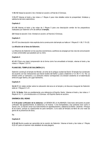 1.10–12 Véase la sección 2 de «Verdad en acción» al final de 2 Crónicas.
1.13–17 Véanse el texto y las notas a 1 Reyes 4 para más detalles sobre la prosperidad, fortaleza y
sabiduría del reino salomónico.
Capítulo 2
2.1–18 Véanse el texto y las notas de 1 Reyes 5 para una descripción similar de los preparativos
realizados por Salomón a fin de edificar el templo.
2.6 Véase la sección 3 de «Verdad en acción» al final de 2 Crónicas.
Capítulo 3
3.1–17 Una descripción más explícita de la construcción del templo se halla en 1 Reyes 6.1–38; 7.15–22.
La difusión de la fama de Salomón.
La influencia de Salomón en los asuntos económicos y políticos se propagó por las vías de comunicación
y rutas comerciales que pasaban por su reino.
Capítulo 4
4.1–5.1 Para una mejor comprensión de la forma como fue amueblado el templo, véanse el texto y las
notas a 1 Reyes 7.23–51.
PLANO DEL TEMPLO DE SALOMÓN (3.1)
Salomón construyó el templo de Moriah, al norte de la antigua ciudad de David. El templo fue construido
de acuerdo con las indicaciones que David recibió del Señor y pasó a Salomón (1 Cr 28.11–13, 19). La
división entre un santuario y un santuario interior corresponde a la división existente en el tabernáculo
entre el Lugar Santo y el Lugar Santísimo.
Capítulo 5
5.2–6.11 Un relato similar sobre la colocación del arca en el templo y el discurso inaugural de Salomón
está en 1 Reyes 8.1–21.
5.13, 14 Nube: Esto es posiblemente una referencia al Espíritu Santo. Véanse el texto y las notas a 1
Reyes 8.10, 11, y la introducción a 2 Crónicas: «El Espíritu Santo en acción».
DINÁMICA DEL REINO
5.13 El poder unificador de la alabanza. LA SENDA DE LA ALABANZA. Este texto demuestra el poder
unificador del agradecimiento, la alabanza y la música: 1) los trompetistas y los cantores eran como si
fueran uno; 2) hacían sonar sus instrumentos en agradecimiento y alabanza al Señor, diciendo: «Porque
él es bueno, porque su misericordia es para siempre»; 3) la casa (el templo) se llenó de una nube (la
gloria de la presencia de Dios).
Re
Capítulo 6
6.12–42 Mucho puede ser aprendido de la oración de Salomón. Véanse el texto y las notas a 1 Reyes
8.22–61 para un examen más detallado de esta plegaria.
 