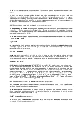 29.18 Tal práctica todavía se acostumbra entre los beduinos, cuando el joven pretendiente no tiene
dinero.
29.22–25 Una antigua lámpara proveía poca luz, y la novia siempre se cubría el rostro, como hizo
Rebeca, la madre de Jacob (24.65). Aun más, Lea debe haber cooperado activamente en el engaño.
Nuestros pecados tienen la virtud de volverse contra nosotros: Jacob pretendió ser Esaú y se disfrazó
como él. La idea de engañar a Isaac fue de su madre, y Jacob descubrió para su pesar que Labán era
tan tramposo y deshonesto como su hermana menor Rebeca.
29.24 Se obsequiaba una criada como parte del contrato matrimonial.
29.28 La semana de aquella: Aparentemente, los siete días que duraban las festividades matrimoniales
(véase Jue 14.17); tras la celebración, Jacob recibió a Raquel como su segunda mujer. Las dificultades
suscitadas por este doble matrimonio puede que hayan servido para sustentar la posterior prohibición de
este tipo de casamiento (Lv 18.18).
29.31-35 El amor de Dios por Lea se demuestra al convertirse ésta en madre de las tribus de sacerdotes
y reyes, de Leví y Judá.
Capítulo 30
30.1, 2 La esposa estéril sufre una gran afrenta en muchas culturas (véase v. 23). Raquel da a entender
que es por culpa de Jacob; y él le recuerda que es debido a la providencia de Dios (en respuesta a la
lamentable actitud de Jacob, 29.31).
RIQUEZA LITERARIA
29.32 hijo, ben; Strong #1121: Un hijo, un niño. El plural no está restringido a «hijos», sino que
frecuentemente significa «niños» o «descendientes» de ambos sexos. Un ejemplo es la frase b<nay
yisrael (literalmente, «hijos de Israel»). Posiblemente, la raíz de la cual procede ben sea banah, q
DINÁMICA DEL REINO
29.35 «Judá» significa «alabanza», LA SENDA DE LA ALABANZA. «Judá» quiere decir «alabanza», y
de este hombre provino una gran tribu de Israel. Este es uno de los versículos de alabanza más
importantes de la Biblia. Notemos los siguientes pasajes: 1) Jacob (49.8–12) pronuncia una gran
alabanza sobre Judá, dándole la más grande bendición. Sus hermanos le alabarían. Triunfaría sobre
todos sus enemigos. El v. 10 dice que Judá tendría autoridad monárquica (cetro) y legal (legislador).
Traería además al Mesías. 2) De Judá, a través de David, viene el Cristo, quien alaba al Padre en cada
uno de sus actos y detalles de su vida (Lc 3.23–33). 3) La tribu de Judá (alabanza) dirigió a Israel a
través del desierto (Nm 2.3, 9). 4) Encabezó la conquista de Canaán (Jue 1.1–19). 5) Judá es la primera
tribu en alabar a David, proclamándole rey (2 S 2.1–11).
30.3 Colocarse a un niño sobre las rodillas era reclamarlo como propio.
30.8 Las luchas eran sin duda una secuela de la rivalidad sostenida entre Jacob y Esaú. Sus relaciones
familiares seguían cosechando frutos amargos.
30.14 Mandrágoras: Se considera en algunos países un afrodisíaco que induce la fertilidad. Es una
planta fragante que produce un pequeño fruto amarillo. El pedido de Raquel carece de fe y por lo tanto
no funciona; sólo Dios puede ayudarla (v. 22).
30.22 Y se acordó connota compasión.
30.27 Labán había experimentado o adivinado (44.5) que había sido bendecido a causa de Jacob.
Parece que él hacía caso de los augurios.
 