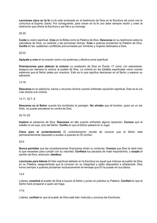 Lecciones clave en la fe La fe está enraizada en el testimonio de Dios en la Escritura tal como nos lo
comunica el Espíritu Santo. Por consiguiente, para crecer en la fe uno debe siempre recibir y creer el
testimonio que ofrece la Escritura y ser fiel a su mensaje.
20.20
Cuida tu visión espiritual. Cree en la Biblia como la Palabra de Dios. Descansa en su testimonio sobre la
naturaleza de Dios, su carácter y las promesas divinas. Cree a quienes proclaman la Palabra de Dios.
Confía en las «palabras» proféticas pronunciadas por hombres y mujeres dedicados a Dios.
20.22
Apóyate y cree en la oración como una poderosa y efectiva arma espiritual.
Orientaciones para obtener la victoria La revelación de Dios en Éxodo 17 como «mi estandarte»
asegura por siempre la victoria al pueblo de Dios. La victoria en las batallas espirituales viene cuando
sabemos que el Señor pelea por nosotros. Esto es lo que significa descansar en el Señor y esperar su
salvación.
13.18
Descansa en la sabiduría, fuerza y recursos divinos cuando enfrentes oposición espiritual. Esta es la vía
más directa a la victoria.
14.11, 32.7, 8
Descansa en el Señor cuando los incrédulos te persigan. No olvides que el hombre, quien es un ser
finito, no puede prevalecer en contra de Dios.
20.15–25
Implora la presencia de Dios. Descansa en ella cuando enfrentes alguna oposición. Conoce que la
batalla no es tuya, sino del Señor. Confía en que el Señor peleará en tu lugar.
Clave para el contentamiento El contentamiento resulta de conocer que el Señor está
permanentemente dispuesto a auxiliar a quienes en Él confían.
25.9
Nunca permitas que las consideraciones financieras dicten tu conducta. Conoce que Dios te dará todo
lo que necesitas para cumplir con su voluntad. Confiesa tus pecados de mala mayordomía, y acepta el
perdón de Dios; entonces, obedece.
Lecciones para líderes El líder espiritual alabado en la Escritura es aquel que instruye al pueblo de Dios
en su Palabra, asegurándose que la conocen en su integridad y están dispuestos a obedecerla. Dios
honra siempre a quienes proclaman exclusivamente el mensaje que Él ha puesto en sus labios.
14.4
Líderes, enseñad al pueblo de Dios a buscar al Señor y poner en práctica su Palabra. Confiad en que el
Señor hará prosperar a quien así haga.
17.9
Líderes, confiad en que el pueblo de Dios esté bien instruido y conozca las Escrituras.
 