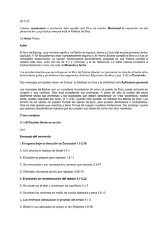 18.7–27
Líderes, apresuráos a proclamar sólo aquello que Dios os manda. Mantened la reputación de ser
personas en cuyos labios siempre está la Palabra de Dios.
Lib Autor Proba
Autor
El libro de Esdras, cuyo nombre significa «el Señor es ayuda», deriva su título del encabezamiento de los
capítulos 7–10. No podemos estar completamente seguros si el mismo Esdras compiló el libro o si fue un
compilador desconocido. La opinión conservadora generalmente aceptada es que Esdras compiló o
redactó este libro, junto con los de 1 y 2 Crónicas, y el de Nehemías. La Biblia hebrea considera a
Esdras-Nehemías como una sola obrOcasión y fecha
Los acontecimientos que se incluyen en el libro de Esdras ofrecen un panorama de más de ochenta años
de la historia judía y se divide en dos segmentos distintos. El primero de ellos (caps. 1–6) cuContenido
Dos mensajes principales nacen de Esdras: la fidelidad de Dios y la infidelidad del sAplicación personal
Los mensajes de Esdras son un constante recordatorio de cómo el pueblo de Dios puede extraviar su
corazón y sus caminos. Dios está cumpliendo sus promesas. A pesar de ello, el pueblo del pacto
fácilmente olvida sus promesas y las cualidades que deben caracterizar un «real sacerdocio, nación
santa, pueblo adquirido por Dios» (1 P 2.9). Cuando esto sucede, se retrasan los planes de Dios. Los
errores de los santos no pueden frustrar los planes de Dios, pero pueden demorarlos o contrariarlos.
Dios es más grande que nosotros y tiene formas de superar nuestras limitaciones. Sin embargo, quiere
que seamos obedientes de manera que se cumplan sus planes tal como han sido revelados.
Cristo revelado
El miEl Espíritu Santo en acción
La o
Bosquejo del contenido
I. El regreso bajo la dirección de Zorobabel 1.1-2.70
A. Ciro anuncia el regreso de Israel 1.1-4
B. El pueblo se prepara para regresar 1.5-11
C. Se mencionan y son censados los primeros que retornan 2.1-67
D. Ofrendas voluntarias de los que regresan 2.68-70
II. El proceso de reconstrucción del templo 3.1-6.22
A. Se construye el altar y comienzan los sacrificios 3.1-7
B. Se echan los cimientos en medio de mucha alabanza y pena 3.8-13
C. Los enemigos obstaculizan el proyecto del templo 4.1-5
D. Bislam y sus asociados se quejan al rey Artajerjes 4.6-16
 