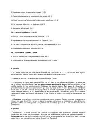 E. Artajerjes ordena el cese de las obras 4.17-24
F. Tatnai intenta detener la construcción del templo 5.1-17
G. Darío comunica a Tatnai que el proyecto está autorizado 6.1-12
H. Se completa el templo y es dedicado 6.13-18
I. Se celebra la Pascua 6.19-22
III. El retorno bajo Esdras 7.1-8.36
A. Esdras y otros exiliados parten de Babilonia 7.1-10
B. Artajerjes escribe una carta apoyando a Esdras 7.11-28
C. Se menciona y censa al segundo grupo de los que regresan 8.1-20
D. Los exiliados retornan a Jerusalén 8.21-36
IV. La reforma de Esdras 9.1-10.44
A. Esdras confiesa las transgresiones de Israel 9.1-15
B. Los líderes de Israel aprueban las reformas de Esdras 10.1-44
Capítulo 1
1.1–3 Estos versículos son una virtual repetición de 2 Crónicas 36.22, 23, lo cual ha dado lugar a
especulaciones sobre la común autoría de los libros de Crónicas y de Esdras.
1.1 Véase la sección 1 de «Verdad en acción» al final de Esdras.
1.1 Ciro fue rey de Persia entre los años 559 a 530 a.C. Esta es una referencia al 538 a.C., el primer año
de su reinado sobre Babilonia. Para que se cumpliese la palabra de Jehová, es lo que explica lo que
estaba detrás de los acontecimientos históricos de aquella época. Por boca de Jeremías es
probablemente una referencia a la mención que hace el profeta de los 70 años de cautividad babilónica.
Si se toma el 538 a.C. como el año inaugural de la primera deportación (que se prolongó durante 70
años), la fecha del año 538 a.C. representaría el año 67 del exilio. Esto indicaría que o los 70 años de
Jeremías no deben ser tomados literalmente, o que Dios en su misericordia redujo la cautividad en tres
años.
1.8 Sesbasar es una figura misteriosa, mencionada cuatro veces en Esdras, pero que no aparece en
ningún otro lugar del AT. Su nombre es babilonio, aunque obviamente se trataba de un judío. El término
príncipe define con ambigüedad una posición de autoridad, que en 5.14 se señala como la de
gobernador.
Capítulo 2
2.2 Nehemías 7.7 añade a la lista de Crónicas un duodécimo líder, Nahamani. También introduce
variaciones en cuatro de los nombres, algo que los especialistas explican de distintas maneras. El
Nehemías que se cita aquí no debe confundirse con el famoso autor de uno de los libros del AT, porque
estos líderes son los que retornan bajo la dirección de Zorobabel.
 