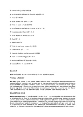 3. Ismael, Esaú y Jacob 25.12-34
4. La confirmación del pacto de Dios con Isaac 26.1-35
C. Jacob 27.1-35.29
1. Jacob engaña a su padre 27.1-46
2. Huida de Jacob a Harán 28.1-10
3. La confirmación del pacto de Dios con Jacob 28.11-22
4. Boda de Jacob en Harán 29.1-30.43
5. Jacob regresa a Canaán 31.1-35.29
D. Esaú 36.1-43
E. José 37.1-50.26
1. Venta de José como esclavo 37.1-40.23
2. Exaltación de José 41.1-57
3. Tratos de José con sus hermanos 42.1-45.28
4. Jacob se traslada a Egipto 46.1-48.22
5. Bendición y funeral de Jacob 49.1-50.21
6. Los días finales de José 50.22-26
Capítulo 1
1.1–2.25 Véase la sección 1 de «Verdad en acción» al final de Génesis.
RIQUEZA LITERARIA
1.1 creó, bara<; Strong #1254: Formar, hacer, producir, crear. Originalmente este verbo encerraba la
idea de «tallar» o «suprimir»; ese concepto aún se expresa mediante la forma verbal que encontramos
en Josué 17.18, que significa «derribar» árboles para «preparar la tierra para la labranza». Esto sugiere
que crear es similar a esculpir. Por lo tanto, bara< es la palabra apropiada para describir tanto el proceso
de crear algo de la nada como el de moldear lo existente para crear algo nuevo, tal cual hizo Dios al
crear al hombre (Gn 1.27) del polvo de la tierra. Dios es siempre el sujeto del verbo bara< en
DINÁMICA DEL REINO
1.1 La soberanía divina, LOS FUNDAMENTOS DEL REINO. El punto de partida ineludible para estudiar
el tema «del reino de Dios» es el versículo inicial de la Biblia. Aquí encontramos al soberano de todo el
universo, cuyo reinado y gobierno se describen desde el principio. 1) Su reino (es decir el radio de acción
de su soberanía) es transcendente; es decir, no sólo incluye a todo el universo físico, sino que lo excede.
Existió antes de toda creación, lo transciende y en virtud de haberlo creado, todo lo que existe está en Él.
2) Su reinado (o el poder mediante el cual gobierna) lo ejerce mediante su voluntad, su palabra y sus
obras. Por su voluntad creadora Dios diseña y decide; mediante su palabra da existencia a la creación, y
 
