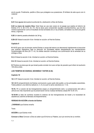 era la ayuda. Finalmente, pedirle a Dios que protegiera sus posesiones. El énfasis de este ayuno era lo
material.
Al
8.21 Este ayuno demuestra la profunda fe y dedicación a Dios de Esdras.
8.22 La mano de nuestro Dios: Esta frase se usa seis veces en el pasaje que explica el retorno de
Esdras (7.6, 9, 28; 8.18, 22, 31). Da la clave para comprender aquellos acontecimientos, que de otra
manera aparecerían como el resultado de las bondades de un rey amable y la lealtad a su tierra de gente
tenaz y vigorosa.
8.26 Un talento pesaba alrededor de 34 kg.
8.28–33 Véase la sección 6 de «Verdad en acción» al final de Esdras.
Capítulo 9
9.1–5 El gozo que al principio sentía Esdras a causa del retorno se desvaneció rápidamente al escuchar
que quienes regresaron bajo la dirección de Zorobabel habían desobedecido los mandamientos
fundamentales de Dios (Dt 7.1–4). Su dolida reacción constituyó una confirmación de la seriedad de su
entrega a Dios.
9.3, 4 Véase la sección 4 de «Verdad en acción» al final de Esdras.
9.5–15 Véase la sección 6 de «Verdad en acción» al final de Esdras.
9.7 Esdras se preocupa de que Israel pueda cometer de nuevo el tipo de pecado que lo llevó al cautiverio
100 años antes.
LOS TIEMPOS DE ESDRAS, NEHEMÍAS Y ESTER (8.36)
Capítulo 10
10.1–17 Véase la sección 4 de «Verdad en acción» al final de Esdras.
10.1–8 El arrepentimiento de Esdras conmocionó a gran parte del pueblo y a los principales sacerdotes.
Todos pidieron una reforma radical (vv. 3, 4), la cual no sería voluntaria (vv. 7, 8).
10.10, 11 Lo severo de las transgresiones exigía un arrepentimiento serio. La preservación del culto a
Jehová era más importante que la preservación de los núcleos familiares (véase Mt 10.34–37).
10.18-44 La lista de nombres muestra lo extenso de las transgresiones de Israel y la necesidad de
obediencia unánime al llamado al arrepentimiento.
VERDAD EN ACCIÓN a través de Esdras
¡QVERDAD que Esdras enseña
Texto
ACCIÓN a que Esdras invita
Conocer a Dios Conocer a Dios es saber que El honra su Palabra, aun por encima de su nombre.
1.1
 