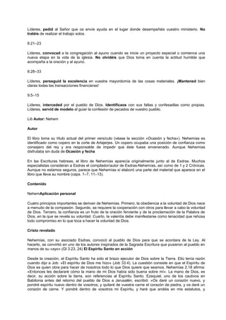 Líderes, pedid al Señor que os envíe ayuda en el lugar donde desempeñáis vuestro ministerio. No
tratéis de realizar el trabajo solos.
8.21–23
Líderes, convocad a la congregación al ayuno cuando se inicie un proyecto especial o comience una
nueva etapa en la vida de la iglesia. No olvidéis que Dios toma en cuenta la actitud humilde que
acompaña a la oración y al ayuno.
8.28–33
Líderes, perseguid la excelencia en vuestra mayordomía de las cosas materiales. ¡Mantened bien
claras todas las transacciones financieras!
9.5–15
Líderes, interceded por el pueblo de Dios. Identificaos con sus faltas y confesadlas como propias.
Líderes, servid de modelo al guiar la confesión de pecados de vuestro pueblo.
Lib Autor: Nehem
Autor
El libro toma su título actual del primer versículo (véase la sección «Ocasión y fecha»). Nehemías es
identificado como copero en la corte de Artajerjes. Un copero ocupaba una posición de confianza como
consejero del rey y era responsable de impedir que éste fuese envenenado. Aunque Nehemías
disfrutaba sin duda de Ocasión y fecha
En las Escrituras hebreas, el libro de Nehemías aparecía originalmente junto al de Esdras. Muchos
especialistas consideran a Esdras el compilador/autor de Esdras-Nehemías, así como de 1 y 2 Crónicas.
Aunque no estamos seguros, parece que Nehemías sí elaboró una parte del material que aparece en el
libro que lleva su nombre (caps. 1–7; 11–13).
Contenido
NehemAplicación personal
Cuatro principios importantes se derivan de Nehemías. Primero, la obediencia a la voluntad de Dios nace
a menudo de la compasión. Segundo, se requiere la cooperación con otros para llevar a cabo la voluntad
de Dios. Tercero, la confianza es un fruto de la oración ferviente y de la proclamación de la Palabra de
Dios, en la que se revela su voluntad. Cuarto, la valentía debe manifestarse como tenacidad que rehúsa
todo compromiso en lo que toca a hacer la voluntad de Dios.
Cristo revelado
Nehemías, con su asociado Esdras, convocó al pueblo de Dios para que se acordara de la Ley. Al
hacerlo, se convirtió en uno de los autores inspirados de la Sagrada Escritura que pusieron al pueblo en
manos de su «ayo» (Gl 3.23, 24) El Espíritu Santo en acción
Desde la creación, el Espíritu Santo ha sido el brazo ejecutor de Dios sobre la Tierra. Eliú tenía razón
cuando dijo a Job: «El espíritu de Dios me hizo» (Job 33.4). La cuestión consiste en que el Espíritu de
Dios es quien obra para hacer de nosotros todo lo que Dios quiere que seamos. Nehemías 2.18 afirma:
«Entonces les declararé cómo la mano de mi Dios había sido buena sobre mí». La mano de Dios, es
decir, su acción sobre la tierra, son referencias al Espíritu Santo. Ezequiel, uno de los cautivos en
Babilonia antes del retorno del pueblo de Dios a Jerusalén, escribió: «Os daré un corazón nuevo, y
pondré espíritu nuevo dentro de vosotros; y quitaré de vuestra carne el corazón de piedra, y os daré un
corazón de carne. Y pondré dentro de vosotros mi Espíritu, y haré que andéis en mis estatutos, y
 
