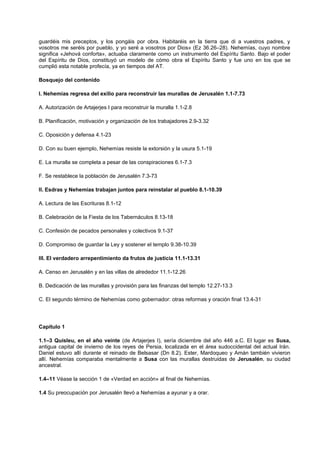 guardéis mis preceptos, y los pongáis por obra. Habitaréis en la tierra que di a vuestros padres, y
vosotros me seréis por pueblo, y yo seré a vosotros por Dios» (Ez 36.26–28). Nehemías, cuyo nombre
significa «Jehová conforta», actuaba claramente como un instrumento del Espíritu Santo. Bajo el poder
del Espíritu de Dios, constituyó un modelo de cómo obra el Espíritu Santo y fue uno en los que se
cumplió esta notable profecía, ya en tiempos del AT.
Bosquejo del contenido
I. Nehemías regresa del exilio para reconstruir las murallas de Jerusalén 1.1-7.73
A. Autorización de Artajerjes I para reconstruir la muralla 1.1-2.8
B. Planificación, motivación y organización de los trabajadores 2.9-3.32
C. Oposición y defensa 4.1-23
D. Con su buen ejemplo, Nehemías resiste la extorsión y la usura 5.1-19
E. La muralla se completa a pesar de las conspiraciones 6.1-7.3
F. Se restablece la población de Jerusalén 7.3-73
II. Esdras y Nehemías trabajan juntos para reinstalar al pueblo 8.1-10.39
A. Lectura de las Escrituras 8.1-12
B. Celebración de la Fiesta de los Tabernáculos 8.13-18
C. Confesión de pecados personales y colectivos 9.1-37
D. Compromiso de guardar la Ley y sostener el templo 9.38-10.39
III. El verdadero arrepentimiento da frutos de justicia 11.1-13.31
A. Censo en Jerusalén y en las villas de alrededor 11.1-12.26
B. Dedicación de las murallas y provisión para las finanzas del templo 12.27-13.3
C. El segundo término de Nehemías como gobernador: otras reformas y oración final 13.4-31
Capítulo 1
1.1–3 Quisleu, en el año veinte (de Artajerjes I), sería diciembre del año 446 a.C. El lugar es Susa,
antigua capital de invierno de los reyes de Persia, localizada en el área sudoccidental del actual Irán.
Daniel estuvo allí durante el reinado de Belsasar (Dn 8.2). Ester, Mardoqueo y Amán también vivieron
allí. Nehemías comparaba mentalmente a Susa con las murallas destruidas de Jerusalén, su ciudad
ancestral.
1.4–11 Véase la sección 1 de «Verdad en acción» al final de Nehemías.
1.4 Su preocupación por Jerusalén llevó a Nehemías a ayunar y a orar.
 