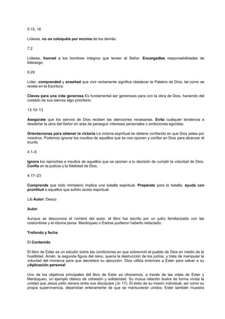 5.15, 16
Líderes, no os coloquéis por encima de los demás.
7.2
Líderes, honrad a los hombres íntegros que temen al Señor. Encargadles responsabilidades de
liderazgo.
9.29
Líder, comprended y enseñad que vivir rectamente significa obedecer la Palabra de Dios, tal como se
revela en la Escritura.
Claves para una vida generosa Es fundamental ser generosos para con la obra de Dios, haciendo del
cuidado de sus siervos algo prioritario.
13.10–13
Asegúrate que los siervos de Dios reciben las atenciones necesarias. Evita cualquier tendencia a
desdeñar la obra del Señor en aras de perseguir intereses personales o ambiciones egoístas.
Orientaciones para obtener la victoria La victoria espiritual se obtiene confiando en que Dios pelea por
nosotros. Podemos ignorar los insultos de aquellos que se nos oponen y confiar en Dios para alcanzar el
triunfo.
4.1–6
Ignora los reproches e insultos de aquellos que se oponen a tu decisión de cumplir la voluntad de Dios.
Confía en la justicia y la fidelidad de Dios.
4.17–23
Comprende que todo ministerio implica una batalla espiritual. Prepárate para la batalla, ayuda con
prontitud a aquellos que sufren acoso espiritual.
Lib Autor: Desco
Autor
Aunque se desconoce el nombre del autor, el libro fue escrito por un judío familiarizado con las
costumbres y el idioma persa. Mardoqueo o Esdras pudieron haberlo redactado.
Trsfondo y fecha
El Contenido
El libro de Ester es un estudio sobre las condiciones en que sobrevivió el pueblo de Dios en medio de la
hostilidad. Amán, la segunda figura del reino, quería la destrucción de los judíos, y trata de manipular la
voluntad del monarca para que decretara su ejecución. Dios utiliza entonces a Ester para salvar a su
pAplicación personal
Uno de los objetivos principales del libro de Ester es ofrecernos, a través de las vidas de Ester y
Mardoqueo, un ejemplo clásico de cohesión y solidaridad. Su mutua relación ilustra de forma vívida la
unidad que Jesús pidió reinara entre sus discípulos (Jn 17). El éxito de su misión individual, así como su
propia supervivencia, dependían enteramente de que se mantuvieran unidos. Ester también muestra
 