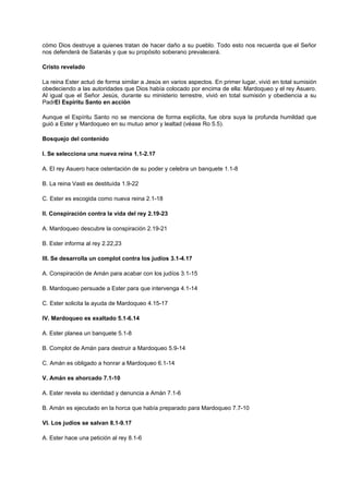 cómo Dios destruye a quienes tratan de hacer daño a su pueblo. Todo esto nos recuerda que el Señor
nos defenderá de Satanás y que su propósito soberano prevalecerá.
Cristo revelado
La reina Ester actuó de forma similar a Jesús en varios aspectos. En primer lugar, vivió en total sumisión
obedeciendo a las autoridades que Dios había colocado por encima de ella: Mardoqueo y el rey Asuero.
Al igual que el Señor Jesús, durante su ministerio terrestre, vivió en total sumisión y obediencia a su
PadrEl Espíritu Santo en acción
Aunque el Espíritu Santo no se menciona de forma explícita, fue obra suya la profunda humildad que
guió a Ester y Mardoqueo en su mutuo amor y lealtad (véase Ro 5.5).
Bosquejo del contenido
I. Se selecciona una nueva reina 1.1-2.17
A. El rey Asuero hace ostentación de su poder y celebra un banquete 1.1-8
B. La reina Vasti es destituída 1.9-22
C. Ester es escogida como nueva reina 2.1-18
II. Conspiración contra la vida del rey 2.19-23
A. Mardoqueo descubre la conspiración 2.19-21
B. Ester informa al rey 2.22,23
III. Se desarrolla un complot contra los judíos 3.1-4.17
A. Conspiración de Amán para acabar con los judíos 3.1-15
B. Mardoqueo persuade a Ester para que intervenga 4.1-14
C. Ester solicita la ayuda de Mardoqueo 4.15-17
IV. Mardoqueo es exaltado 5.1-6.14
A. Ester planea un banquete 5.1-8
B. Complot de Amán para destruir a Mardoqueo 5.9-14
C. Amán es obligado a honrar a Mardoqueo 6.1-14
V. Amán es ahorcado 7.1-10
A. Ester revela su identidad y denuncia a Amán 7.1-6
B. Amán es ejecutado en la horca que había preparado para Mardoqueo 7.7-10
VI. Los judíos se salvan 8.1-9.17
A. Ester hace una petición al rey 8.1-6
 