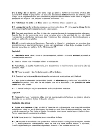 2.12 El tiempo de sus atavíos: La ley persa exigía que Ester se mantuviera físicamente atractiva. Ello
suponía doce meses de preparativos y la aplicación de costosos afeites femeninos. Sin embargo, para
cumplir con el propósito de Dios, tenía también que prepararse espiritualmente. Ester ofrece el magnífico
ejemplo de una mujer de Dios, tal como se describe en 1 Pedro 3.1–4.
2.13 Todo lo que ella pedía se le daba: Esta es una referencia a ropas y joyas de lujo.
2.19 La segunda vez: Da la idea de cosas que ocurrieron antes de vv. 17, 18. La puerta del rey: Donde
tenían lugar importantes transacciones legales y de negocios.
2.20 Ester está aprendiendo que Dios vincula a las personas de acuerdo con sus propósitos soberanos.
Cuando Dios le dio prominencia como reina, sometida ahora a la autoridad del rey, ella siguió
reconociendo la autoridad de Mardoqueo. Los vínculos que Dios establece son de distinta categoría y
obedecen a diferentes propósitos.
2.22, 23 La colaboración entre Mardoqueo y Ester salva la vida del rey y destruye a sus enemigos. Los
acontecimientos de alguna importancia en el reino eran recogidos en el libro de las crónicas, el cual no
debe ser confundido con los libros de 1 y 2 Crónicas del AT.
Capítulo 3
3.1 Después de estas cosas: Indica un período indefinido de hasta cinco años. Amán es promovido a
una alta posición ejecutiva.
3.2 Véase la sección 1 de «Verdad en acción» al final de Ester.
3.7 Fue echada... la suerte: Posiblemente, a fin de determinar el mejor momento para llevar a cabo los
planes de Amán.
3.8–15 Véase la sección 1 de «Verdad en acción» al final de Ester.
3.10 Cuando el rey le dio su anillo a Amán estaba entregándole un símbolo de autoridad real.
3.12 Aquí aparecen tres niveles de dignatarios persas. Los sátrapas eran gobernadores de provincia; los
capitanes los asistían como jefes de las ciudades que allí se levantaban; y los príncipes de cada
pueblo eran jefes tribales.
3.13 El plan de Amán (vv. 5–9) iba a ser llevado a cabo once meses más tarde.
Capítulo 4
4.1 Rasgarse las ropas y vestirse de cilicio (una tela oscura usualmente fabricada con pelos de cabra) y
de ceniza era una señal de duelo o de desastre colectivo.
DINÁMICA DEL REINO
4.1 Frente a lo inevitable: Ester. MUJERES. Ester era una huérfana judía, una mujer prácticamente
insignificante, criada por su tío Mardoqueo, sin ningún porvenir. Pero el relato contenido en este libro
revela la manera cómo Dios define el destino de cualquier persona que guarde las prioridades divinas.
Aun en presencia del reconocimiento, el éxito,
4.12–14 Véase la sección 2 de «Verdad en acción» al final de Ester.
4.13, 14 Después de escuchar a Ester que en otras palabras le decía: «Si hago lo que me pides, moriré»
(v. 11), Mardoqueo le da una respuesta a fondo. Le dice: «De todas maneras morirás. Si no hablas,
puede que pierdas la gran oportunidad, el privilegio, de servir a Dios salvando a tu nación».
 