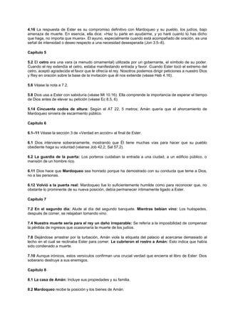 4.16 La respuesta de Ester es su compromiso definitivo con Mardoqueo y su pueblo, los judíos, bajo
amenaza de muerte. En esencia, ella dice: «Haz tu parte en ayudarme, y yo haré cuanto tú has dicho
que haga, no importa que muera». El ayuno, especialmente cuando está acompañado de oración, es una
señal de intensidad o deseo respecto a una necesidad desesperada (Jon 3.5–8).
Capítulo 5
5.2 El cetro era una vara (a menudo ornamental) utilizada por un gobernante, el símbolo de su poder.
Cuando el rey extendía el cetro, estaba manifestando entrada y favor. Cuando Ester tocó el extremo del
cetro, aceptó agradecida el favor que le ofrecía el rey. Nosotros podemos dirigir peticiones a nuestro Dios
y Rey en oración sobre la base de la invitación que él nos extiende (véase Heb 4.16).
5.6 Véase la nota a 7.2.
5.8 Dios usa a Ester con sabiduría (véase Mt 10.16). Ella comprende la importancia de esperar el tiempo
de Dios antes de elevar su petición (véase Ec 8.5, 6).
5.14 Cincuenta codos de altura: Según el AT 22, 5 metros; Amán quería que el ahorcamiento de
Mardoqueo sirviera de escarmiento público.
Capítulo 6
6.1–11 Véase la sección 3 de «Verdad en acción» al final de Ester.
6.1 Dios interviene soberanamente, mostrando que Él tiene muchas vías para hacer que su pueblo
obediente haga su voluntad (véanse Job 42.2; Sal 57.2).
6.2 La guardia de la puerta: Los porteros cuidaban la entrada a una ciudad, a un edificio público, o
mansión de un hombre rico.
6.11 Dios hace que Mardoqueo sea honrado porque ha demostrado con su conducta que teme a Dios,
no a las personas.
6.12 Volvió a la puerta real: Mardoqueo fue lo suficientemente humilde como para reconocer que, no
obstante lo prominente de su nueva posición, debía permanecer íntimamente ligado a Ester.
Capítulo 7
7.2 En el segundo día: Alude al día del segundo banquete. Mientras bebían vino: Los huéspedes,
después de comer, se relajaban tomando vino.
7.4 Nuestra muerte sería para el rey un daño irreparable: Se refería a la imposibilidad de compensar
la pérdida de ingresos que ocasionaría la muerte de los judíos.
7.8 Dejándose arrastrar por la turbación, Amán viola la etiqueta del palacio al acercarse demasiado al
lecho en el cual se reclinaba Ester para comer. Le cubrieron el rostro a Amán: Esto indica que había
sido condenado a muerte.
7.10 Aunque irónicos, estos versículos confirman una crucial verdad que encierra el libro de Ester: Dios
soberano destruye a sus enemigos.
Capítulo 8
8.1 La casa de Amán: Incluye sus propiedades y su familia.
8.2 Mardoqueo recibe la posición y los bienes de Amán.
 