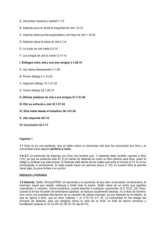 A. Job posee riquezas y piedad 1.1-5
B. Satanás pone en duda la integridad de Job 1.6-12
C. Satanás destruye las propiedades y los hijos de Job 1.13-22
D. Satanás ataca la salud de Job 2.1-8
E. La mujer de Job habla 2.9,10
F. Los amigos de Job lo visitan 2.11-13
I. Diálogos entre Job y sus tres amigos 3.1-26.14
A. Job clama desesperado 3.1-26
B. Primer diálogo 4.1-14.22
C. Segundo diálogo 15.1-21.34
D. Tercer diálogo 22.1-26.14
II. Últimas palabras de Job a sus amigos 27.1-31.40
III. Eliú se enfrenta a Job 32.1-37.24
IV. Dios habla desde el torbellino 38.1-41.34
V. Job responde 42.1-6
VI. Conclusión 42.7-17
Capítulo 1
1.1 Esta no es una parábola, sino el relato sobre un personaje real que fue reconocido por Dios y la
comunidad como alguien perfecto y recto.
1.6–2.7 La entrevista de Satanás con Dios nos enseña que: 1) Satanás debe rendirle cuentas a Dios
(1.6), ya que se presentó ante Él; 2) la mente de Satanás es como un libro abierto para Dios, quien le
obligó a confesar sus intenciones; 3) Satanás está detrás de los males que sufre el mundo (2.7); 4) no es
omnipotente ni omnisciente; 5) nada puede hacer sin permiso divino (1.10); 6) cuando Dios le permite
hacer algo, le pone límites a su acción.
RIQUEZA LITERARIA
1.6 Satanás, Satãn; Strong #7854: Un oponente o el oponente; el que odia; el acusador; el adversario, el
enemigo; aquel que resiste, obstruye y limita todo lo bueno. Satãn viene de un verbo que significa
«oponerse» o «resistir». Como sustantivo, puede describir a cualquier «oponente» (2 S 19.21, 22). Pero,
cuando la forma ha-satãn (el adversario) aparece, se traduce usualmente satanás, no a título de nombre,
sino como una acertada descripción de su carácter de odioso enemigo, ya que Satanás es el odiador, el
que se opone a Dios, que es amor (véanse 1 Jn 3.10–15; 4.7, 8). La humanidad no fue testigo del
principio de Satanás, pero por designio divino lo será de su final, un final de eterno tormento y
humillación (véanse Is 14.12–20; Ez 28.16–19; Ap 20.10).
 