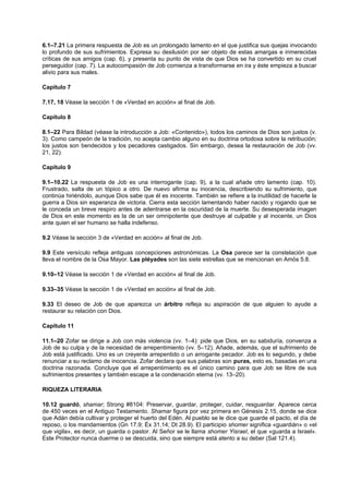 6.1–7.21 La primera respuesta de Job es un prolongado lamento en el que justifica sus quejas invocando
lo profundo de sus sufrimientos. Expresa su desilusión por ser objeto de estas amargas e inmerecidas
críticas de sus amigos (cap. 6), y presenta su punto de vista de que Dios se ha convertido en su cruel
perseguidor (cap. 7). La autocompasión de Job comienza a transformarse en ira y éste empieza a buscar
alivio para sus males.
Capítulo 7
7.17, 18 Véase la sección 1 de «Verdad en acción» al final de Job.
Capítulo 8
8.1–22 Para Bildad (véase la introducción a Job: «Contenido»), todos los caminos de Dios son justos (v.
3). Como campeón de la tradición, no acepta cambio alguno en su doctrina ortodoxa sobre la retribución;
los justos son bendecidos y los pecadores castigados. Sin embargo, desea la restauración de Job (vv.
21, 22).
Capítulo 9
9.1–10.22 La respuesta de Job es una interrogante (cap. 9), a la cual añade otro lamento (cap. 10).
Frustrado, salta de un tópico a otro. De nuevo afirma su inocencia, describiendo su sufrimiento, que
continúa hiriéndolo, aunque Dios sabe que él es inocente. También se refiere a la inutilidad de hacerle la
guerra a Dios sin esperanza de victoria. Cierra esta sección lamentando haber nacido y rogando que se
le conceda un breve respiro antes de adentrarse en la oscuridad de la muerte. Su desesperada imagen
de Dios en este momento es la de un ser omnipotente que destruye al culpable y al inocente, un Dios
ante quien el ser humano se halla indefenso.
9.2 Véase la sección 3 de «Verdad en acción» al final de Job.
9.9 Este versículo refleja antiguas concepciones astronómicas. La Osa parece ser la constelación que
lleva el nombre de la Osa Mayor. Las pléyades son las siete estrellas que se mencionan en Amós 5.8.
9.10–12 Véase la sección 1 de «Verdad en acción» al final de Job.
9.33–35 Véase la sección 1 de «Verdad en acción» al final de Job.
9.33 El deseo de Job de que aparezca un árbitro refleja su aspiración de que alguien lo ayude a
restaurar su relación con Dios.
Capítulo 11
11.1–20 Zofar se dirige a Job con más violencia (vv. 1–4): pide que Dios, en su sabiduría, convenza a
Job de su culpa y de la necesidad de arrepentimiento (vv. 5–12). Añade, además, que el sufrimiento de
Job está justificado. Uno es un creyente arrepentido o un arrogante pecador. Job es lo segundo, y debe
renunciar a su reclamo de inocencia. Zofar declara que sus palabras son puras, esto es, basadas en una
doctrina razonada. Concluye que el arrepentimiento es el único camino para que Job se libre de sus
sufrimientos presentes y también escape a la condenación eterna (vv. 13–20).
RIQUEZA LITERARIA
10.12 guardó, shamar; Strong #8104: Preservar, guardar, proteger, cuidar, resguardar. Aparece cerca
de 450 veces en el Antiguo Testamento. Shamar figura por vez primera en Génesis 2.15, donde se dice
que Adán debía cultivar y proteger el huerto del Edén. Al pueblo se le dice que guarde el pacto, el día de
reposo, o los mandamientos (Gn 17.9; Éx 31.14; Dt 28.9). El participio shomer significa «guardián» o «el
que vigila», es decir, un guarda o pastor. Al Señor se le llama shomer Yisrael, el que «guarda a Israel».
Este Protector nunca duerme o se descuida, sino que siempre está atento a su deber (Sal 121.4).
 