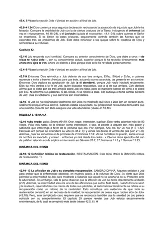 40.4, 5 Véase la sección 3 de «Verdad en acción» al final de Job.
40.6–41.34 Dios comienza esta segunda declaración rechazando la acusación de injusticia que Job le ha
lanzado. Compara la debilidad de Job con la de ciertas criaturas de la Tierra, incluyendo el behemot (tal
vez el «hipopótamo», 40.15–24), y el Leviatán (quizás el «cocodrilo», 41.1–34), sobre quienes el Señor
se enseñorea. Si es Señor de estas criaturas, seguramente controla también las fuerzas que se
esconden tras los problemas de Job. Este debe renunciar a las quejas sobre la injusticia de Dios y
someterse a su voluntad.
Capítulo 42
42.1-6 Job responde con humildad. Compara su anterior conocimiento de Dios, que debe a otros —de
oídas te había oído—, con su conocimiento actual, superior porque lo ha recibido directamente: mas
ahora mis ojos te ven. Ahora ve distinto a Dios porque éste se le ha revelado personalmente.
42.4–6 Véase la sección 3 de «Verdad en acción» al final de Job.
42.7-9 Entonces Dios reivindica a Job delante de sus tres amigos, Elifaz, Bildad y Zofar, a quienes
reprende e invita a traerle ofrendas para que éste, actuando como sacerdote, las presente en su nombre.
Entonces Dios declara su aprobación de Job (a él atenderé), porque Job había hablado rectamente.
Dios da más crédito a la fe de Job, quien buscaba respuestas, que a la de sus amigos. Con claridad
afirma que lo dicho por los tres amigos sobre Job era falso, pero se mantiene silente en torno a lo dicho
por Eliú. Ni confirma sus palabras, ni las refuta, ni se refiere a ellas. Ello subraya el tema central del libro
de Job: Dios es soberano, y sus caminos son insondables.
42.10–17 Job se ha reconciliado totalmente con Dios; ha mostrado que sirve a Dios con un corazón puro,
solamente porque ama a Jehová. Satanás estaba equivocado. Su prosperidad restaurada demuestra que
una relación correcta con Dios asegura una vida abundante (véase Jn 10.10).
RIQUEZA LITERARIA
42.10 hubo orado, palal; Strong #6419: Orar, rogar, interceder, suplicar. Este verbo aparece más de 80
veces. Palal nos habla de la oración como intercesión, o sea, el pedirle a alguien con más poder y
sabiduría que intervenga a favor de la persona que ora. Por ejemplo, Ana oró por un hijo (1 S 1.12);
Ezequías oró porque se extendiera su vida (Is 38.2, 3); y Jonás oró desde el vientre del pez (Jon 2.1–9).
Además, palal se encuentra en la promesa de 2 Crónicas 7.14: «Si se humillare mi pueblo, sobre el cual
mi nombre es invocado, y oraren... entonces yo oiré desde los cielos...» Véanse otros ejemplos del uso
de palal en relación con la súplica o intercesión en Génesis 20.7, 17; Números 11.2 y 1 Samuel 12.23.
DINÁMICA DEL REINO
42.10–12 Definición bíblica de restauración, RESTAURACIÓN. Este texto ofrece la definición bíblica
de restauración. To
DINÁMICA DEL REINO
42.10–13 La aflicción de Job y su completa recuperación. SANIDAD DIVINA. Algunos señalan a Job
para probar que la enfermedad obedece, en muchos casos, a la voluntad de Dios. Es cierto que Dios
permitió la enfermedad de Job para mostrarle a Satanás que aquel no se apartaría de su Protector ante
la adversidad. Sin embargo, vale la pena observar que la aflicción de Job se debía directamente al diablo
(2.2). Además, la enfermedad sólo era una de las aflicciones que sufría. Más tarde, cuando Dios le sanó
y le restauró, resarciéndole con creces de todas sus pérdidas, el texto hebreo literalmente se refiere a su
recuperación como un retorno de la cautividad. Esto constituye una evidencia de que toda su
restauración consistió en un rechazo de la maldad; la recuperación de cosas «que habían sido de Job»
(42.10). Pero, este complicado caso requiere que se reconozca también que la sanidad de Job parece
coincidir con su arrepentimiento. El capítulo 29 parece revelar que Job estaba excesivamente
ensimismado, de lo cual se arrepintió más tarde (véase 42.5, 6). H
 