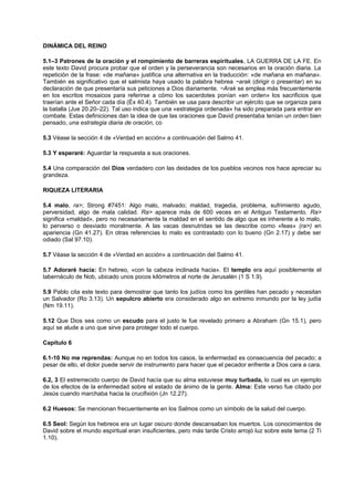 DINÁMICA DEL REINO
5.1–3 Patrones de la oración y el rompimiento de barreras espirituales, LA GUERRA DE LA FE. En
este texto David procura probar que el orden y la perseverancia son necesarios en la oración diaria. La
repetición de la frase: «de mañana» justifica una alternativa en la traducción: «de mañana en mañana».
También es significativo que el salmista haya usado la palabra hebrea ~arak (dirigir o presentar) en su
declaración de que presentaría sus peticiones a Dios diariamente. ~Arak se emplea más frecuentemente
en los escritos mosaicos para referirse a cómo los sacerdotes ponían «en orden» los sacrificios que
traerían ante el Señor cada día (Éx 40.4). También se usa para describir un ejército que se organiza para
la batalla (Jue 20.20–22). Tal uso indica que una «estrategia ordenada» ha sido preparada para entrar en
combate. Estas definiciones dan la idea de que las oraciones que David presentaba tenían un orden bien
pensado, una estrategia diaria de oración, co
5.3 Véase la sección 4 de «Verdad en acción» a continuación del Salmo 41.
5.3 Y esperaré: Aguardar la respuesta a sus oraciones.
5.4 Una comparación del Dios verdadero con las deidades de los pueblos vecinos nos hace apreciar su
grandeza.
RIQUEZA LITERARIA
5.4 malo, ra>; Strong #7451: Algo malo, malvado; maldad, tragedia, problema, sufrimiento agudo,
perversidad, algo de mala calidad. Ra> aparece más de 600 veces en el Antiguo Testamento. Ra>
significa «maldad», pero no necesariamente la maldad en el sentido de algo que es inherente a lo malo,
lo perverso o desviado moralmente. A las vacas desnutridas se las describe como «feas» (ra>) en
apariencia (Gn 41.27). En otras referencias lo malo es contrastado con lo bueno (Gn 2.17) y debe ser
odiado (Sal 97.10).
5.7 Véase la sección 4 de «Verdad en acción» a continuación del Salmo 41.
5.7 Adoraré hacia: En hebreo, «con la cabeza inclinada hacia». El templo era aquí posiblemente el
tabernáculo de Nob, ubicado unos pocos kilómetros al norte de Jerusalén (1 S 1.9).
5.9 Pablo cita este texto para demostrar que tanto los judíos como los gentiles han pecado y necesitan
un Salvador (Ro 3.13). Un sepulcro abierto era considerado algo en extremo inmundo por la ley judía
(Nm 19.11).
5.12 Que Dios sea como un escudo para el justo le fue revelado primero a Abraham (Gn 15.1), pero
aquí se alude a uno que sirve para proteger todo el cuerpo.
Capítulo 6
6.1-10 No me reprendas: Aunque no en todos los casos, la enfermedad es consecuencia del pecado; a
pesar de ello, el dolor puede servir de instrumento para hacer que el pecador enfrente a Dios cara a cara.
6.2, 3 El estremecido cuerpo de David hacía que su alma estuviese muy turbada, lo cual es un ejemplo
de los efectos de la enfermedad sobre el estado de ánimo de la gente. Alma: Este verso fue citado por
Jesús cuando marchaba hacia la crucifixión (Jn 12.27).
6.2 Huesos: Se mencionan frecuentemente en los Salmos como un símbolo de la salud del cuerpo.
6.5 Seol: Según los hebreos era un lugar oscuro donde descansaban los muertos. Los conocimientos de
David sobre el mundo espiritual eran insuficientes, pero más tarde Cristo arrojó luz sobre este tema (2 Ti
1.10).
 