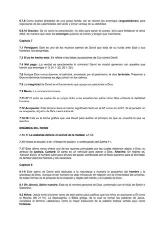 6.7,8 Como buitres alrededor de una presa herida, así se reúnen los enemigos (angustiadores) para
regocijarse de las calamidades del caído y tomar ventaja de su debilidad.
6.9,10 Oración: Se ve como la prescripción, no sólo para sanar el cuerpo, sino para fortalecer el alma
débil, de manera que sean los enemigos quienes se turben y tengan que marcharse.
Capítulo 7
7.1 Persiguen: Este es uno de los muchos salmos de David que trata de su huída ante Saúl y sus
hombres, los benjamitas.
7.3 Si yo he hecho esto: Se refiere a las falsas acusaciones de Cus contra David.
7.4 Mal pago: ¡La verdad es exactamente lo contrario! David se mostró generoso con aquellos que
fueron sus enemigos (1 S 24.1–22; 26.1–25).
7.6 Aunque Dios nunca duerme, el salmista, arrastrado por el pesimismo, le dice levántate. Presentar a
Dios en términos humanos es algo común en los salmos.
7.8 La integridad de David es el fundamento que apoya sus peticiones a Dios.
7.9 Mente: La conciencia humana.
7.11-17 El autor se vuelve de su propio dolor a las enseñanzas sobre cómo Dios enfrenta la debilidad
humana.
7.12 Arrepiente: Este término tiene el mismo significado tanto en el AT como en el NT. Si el pecador no
se arrepiente, el juicio de Dios caerá sobre él.
7.14-16 Esta es la forma gráfica que usa David para ilustrar el principio de que se cosecha lo que se
siembra.
DINÁMICA DEL REINO
7.14-17 La alabanza detiene el avance de la maldad, LA SE
7.14 Véase la sección 3 de «Verdad en acción» a continuación del Salmo 41.
7.17 Este último verso ofrece una de las razones principales por las cuales debemos alabar a Dios: su
atributo de justicia. Cantaré: El canto es un vehículo para adorar a Dios. Altísimo: En hebreo es,
Yahweh Elyon, el nombre judío para el Dios del pacto; combinado con el título supremo para la divinidad,
es familiar para los hebreos y los cananeos.
Capítulo 8
8.1-9 Este salmo de David está dedicado a la naturaleza y muestra la pequeñez del hombre y la
grandeza de Dios. Aunque el ser humano es algo minúsculo en relación con la inmensidad del universo,
de todas formas es el pináculo de la creación y objeto del interés y el cuidado de Dios.
8.1 Oh Jehová, Señor nuestro: Este es el nombre personal de Dios, combinado con el título de Señor o
Soberano.
8.2 Niños: Jesús tomó el primer verso de este salmo para justificar que los niños se acercaran a Él como
el Mesías (Mt 21.16). La Septuaginta, o Biblia griega, de la cual se toman las palabras de Jesús,
considera el término «alabanza» como la mejor traducción de la palabra hebrea vertida aquí como
fortaleza.
 