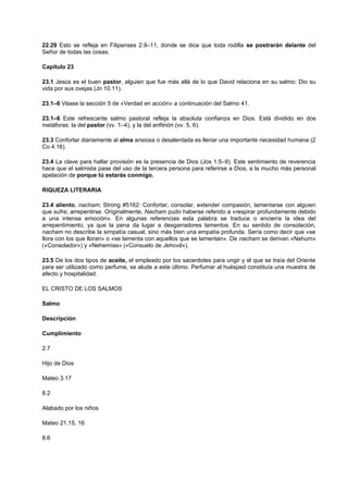 22.29 Esto se refleja en Filipenses 2.9–11, donde se dice que toda rodilla se postrarán delante del
Señor de todas las cosas.
Capítulo 23
23.1 Jesús es el buen pastor, alguien que fue más allá de lo que David relaciona en su salmo: Dio su
vida por sus ovejas (Jn 10.11).
23.1–6 Véase la sección 5 de «Verdad en acción» a continuación del Salmo 41.
23.1–6 Este refrescante salmo pastoral refleja la absoluta confianza en Dios. Está dividido en dos
metáforas: la del pastor (vv. 1–4), y la del anfitrión (vv. 5, 6).
23.3 Confortar diariamente al alma ansiosa o desalentada es llenar una importante necesidad humana (2
Co 4.16).
23.4 La clave para hallar provisión es la presencia de Dios (Jos 1.5–9). Este sentimiento de reverencia
hace que el salmista pase del uso de la tercera persona para referirse a Dios, a la mucho más personal
apelación de porque tú estarás conmigo.
RIQUEZA LITERARIA
23.4 aliento, nacham; Strong #5162: Confortar, consolar, extender compasión, lamentarse con alguien
que sufre; arrepentirse. Originalmente, Nacham pudo haberse referido a «respirar profundamente debido
a una intensa emoción». En algunas referencias esta palabra se traduce o encierra la idea del
arrepentimiento, ya que la pena da lugar a desgarradores lamentos. En su sentido de consolación,
nacham no describe la simpatía casual, sino más bien una empatía profunda. Sería como decir que «se
llora con los que lloran» o «se lamenta con aquellos que se lamentan». De nacham se derivan «Nahum»
(«Consolador») y «Nehemías» («Consuelo de Jehovã»).
23.5 De los dos tipos de aceite, el empleado por los sacerdotes para ungir y el que se traía del Oriente
para ser utilizado como perfume, se alude a este último. Perfumar al huésped constituía una muestra de
afecto y hospitalidad.
EL CRISTO DE LOS SALMOS
Salmo
Descripción
Cumplimiento
2.7
Hijo de Dios
Mateo 3.17
8.2
Alabado por los niños
Mateo 21.15, 16
8.6
 