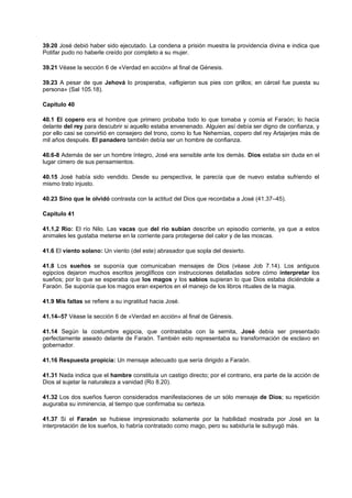 39.20 José debió haber sido ejecutado. La condena a prisión muestra la providencia divina e indica que
Potifar pudo no haberle creído por completo a su mujer.
39.21 Véase la sección 6 de «Verdad en acción» al final de Génesis.
39.23 A pesar de que Jehová lo prosperaba, «afligieron sus pies con grillos; en cárcel fue puesta su
persona» (Sal 105.18).
Capítulo 40
40.1 El copero era el hombre que primero probaba todo lo que tomaba y comía el Faraón; lo hacía
delante del rey para descubrir si aquello estaba envenenado. Alguien así debía ser digno de confianza, y
por ello casi se convirtió en consejero del trono, como lo fue Nehemías, copero del rey Artajerjes más de
mil años después. El panadero también debía ser un hombre de confianza.
40.6-8 Además de ser un hombre íntegro, José era sensible ante los demás. Dios estaba sin duda en el
lugar cimero de sus pensamientos.
40.15 José había sido vendido. Desde su perspectiva, le parecía que de nuevo estaba sufriendo el
mismo trato injusto.
40.23 Sino que le olvidó contrasta con la actitud del Dios que recordaba a José (41.37–45).
Capítulo 41
41.1,2 Río: El río Nilo. Las vacas que del río subían describe un episodio corriente, ya que a estos
animales les gustaba meterse en la corriente para protegerse del calor y de las moscas.
41.6 El viento solano: Un viento (del este) abrasador que sopla del desierto.
41.8 Los sueños se suponía que comunicaban mensajes de Dios (véase Job 7.14). Los antiguos
egipcios dejaron muchos escritos jeroglíficos con instrucciones detalladas sobre cómo interpretar los
sueños; por lo que se esperaba que los magos y los sabios supieran lo que Dios estaba diciéndole a
Faraón. Se suponía que los magos eran expertos en el manejo de los libros rituales de la magia.
41.9 Mis faltas se refiere a su ingratitud hacia José.
41.14–57 Véase la sección 6 de «Verdad en acción» al final de Génesis.
41.14 Según la costumbre egipcia, que contrastaba con la semita, José debía ser presentado
perfectamente aseado delante de Faraón. También esto representaba su transformación de esclavo en
gobernador.
41.16 Respuesta propicia: Un mensaje adecuado que sería dirigido a Faraón.
41.31 Nada indica que el hambre constituía un castigo directo; por el contrario, era parte de la acción de
Dios al sujetar la naturaleza a vanidad (Ro 8.20).
41.32 Los dos sueños fueron considerados manifestaciones de un sólo mensaje de Dios; su repetición
auguraba su inminencia, al tiempo que confirmaba su certeza.
41.37 Si el Faraón se hubiese impresionado solamente por la habilidad mostrada por José en la
interpretación de los sueños, lo habría contratado como mago, pero su sabiduría le subyugó más.
 