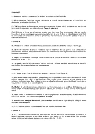 Capítulo 27
27.4 Véase la sección 4 de «Verdad en acción» a continuación del Salmo 41.
27.4 Este deseo de David nos permite comprender el porqué «Dios lo llevaba en su corazón» y era
alguien tan amado y bendecido por Él.
27.7-14 Después de la alabanza que ocupa la primera mitad de este salmo, se pasa a una oración que
termina con la clave para una vida victoriosa: Aguarda a Jehová.
27.10 Esta es la forma que el salmista emplea para decir que Dios se preocupa más por nuestro
bienestar de lo que nuestro padre y nuestra madre harían. El amor de Dios va más allá que el amor filial.
El verso debe ser considerado como un proverbio y no interpretado como si los padres de David lo
hubiesen abandonado.
Capítulo 28
28.1 Roca es un símbolo aplicado a Dios que destaca sus atributos: El Señor protege y da refugio.
28.6-9 Bendito: El orden de oración y alabanza aquí es el contrario del que aparece en el salmo anterior;
pero de todas maneras, ambos elementos deben ser considerados como ingredientes necesarios de una
conversación con Dios.
28.6 Oyó: Probablemente constituye un declaración de fe, porque la alabanza a menudo incluye este
elemento de fe (Mc 11.24).
28.7 Cántico: No sólo agradecimiento mental, sino que conviene expresar verbalmente la alabanza
cuando Dios derrama su gracia sobre nuestras vidas.
Capítulo 29
29.1, 2 Véase la sección 4 de «Verdad en acción» a continuación del Salmo 41.
29.3 En la descripción de la tormenta no se evidencian los temores supersticiosos característicos de las
culturas paganas (Jon 1.4–6), ni se identifica a Dios con los rayos y truenos, tal cual sucede en las
religiones politeístas; aquí Dios está por encima y sobre la naturaleza, gobernándola por medio de su
voz, como en el relato de la creación (Gn 1).
29.6 Saltar: El salmista se refiere poéticamente a un terremoto, que en la cordillera del Líbano y en el
monte Sirión (monte Hermón) quiebra enormes árboles, los poderosos cedros, como si fueran débiles
ramas.
29.7 Este salmo se recita tradicionalmente en las sinagogas el día de Pentecostés y alude al fenómeno
narrado en Hechos 2.1–4: viento recio y llamas de fuego.
29.9 El estruendo desgaja las encinas, pero el templo de Dios es un lugar tranquilo y seguro donde
todo proclama su gloria.
29.11 El Dios que controla tormentas es el Dios que también restaura la paz.
Capítulo 30
30.1–12 Las ceremonias formales de dedicación en las que se hacían declaraciones ajustadas a la
ocasión eran algo común en la historia de Israel (Dt 20.5; Esd 6.16). No se sabe a qué casa de David
(véase el título del salmo) está dedicado este cántico (2 S 24; 1 Cr 22).
 