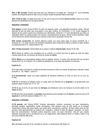 30.2, 3 Me sanaste: Puede que esta sea una referencia a la plaga de 1 Crónicas 21. Una inmediata
oración de arrepentimiento lo salvó a él y a Israel; ocultar el pecado habría sido fatal.
30.5: Toda la vida: La plaga duró todo un día, por lo que en la noche durará el lloro. Este es un buen
ejemplo de paralelismo en la poesía hebrea.
RIQUEZA LITERARIA
30.5 alegría, rinnah; Strong #7440: Un grito de regocijo; gritar; una algarabía triunfante; cantar. Rinnah
describe el tipo de júbilo que acompaña a una gran victoria. En Proverbios 11.10, rinnah designa la
alegría de los justos cuando los malvados son eliminados. Sofonías 3.17 dice literalmente que Dios se
regocijará sobre su pueblo amado con cantos y exclamaciones de gozo. Rinnah podría ilustrarse mejor
con el testimonio de los redimidos que retornan a Sion de la cautividad. Rinnah de
30.6 Jamás conmovido: Su actitud altanera puede que haya dado lugar al censo prohibido de 1
Crónicas 21.1–3. Gran número de hombres reclutados para el ejército le dieron a David un falso sentido
de seguridad (Dt 8.17). Véase Daniel 4.30.
30.9, 10 Qué provecho: David habla de su pesar e implora misericordia (véase 73.23–26).
30.11 David se refiere a los resultados de su oración. Lo mismo que hoy la gente se viste de negro
cuando está de luto, en tiempos de David se vestía de cilicio.
30.12 Gloria es el equivalente poético para la palabra «alma», la parte más gloriosa del ser humano
(véase Sal 7.5). En el Salmo 16.9, debido al paralelismo, se la hace equivalente a «corazón».
Capítulo 31
31.1 Este salmo presenta la confianza del alma humana en Dios, en medio de lágrimas y aflicción, hasta
el triunfo (v. 19). Véase 1 Juan 5.4.
31.5 Encomiendo: Jesús citó estas palabras de extrema confianza en Dios al morir en la cruz (Lc
23.46).
31.9–13 La temática se desliza hacia un ruego para ser liberado de la angustia y la persecución que
parecen seguir al justo (Jn 17.14, 15).
31.15 El ojo de la fe ve que tanto los tiempos de tribulación como los tiempos de triunfo están en la
mano de Dios.
31.19 Que Dios ha guardado su bondad (recompensas) para aquellos que le temen y para los que en Él
esperan, lo confirma Jesús en Mateo 5.11, 12.
RIQUEZA LITERARIA
31.19 grande, rab; Strong #7227: Grande, abundante, muchos, numeroso; de gran importancia;
principal, pesado, significativo, noble, principesco. Rab aparece más de 400 veces en el Antiguo
Testamento. Deriva del verbo rabab, que quiere decir «numeroso o grande». El título rabbi viene de rab.
Aunque rabbi generalmente se traduce por «maestro», implica la idea de alguien «grande», es decir,
lleno de conocimientos. También podría traducirse como «mi gran instructor». De ahí que nuestro
Salvador aconsejó que no se llamara así a sus seguidores; sólo podemos tener un Rabbi y este no es
otro que el Mesías (Mt 23.8).
Capítulo 32
32.1–5 Véase la sección 6 de «Verdad en acción» a continuación del Salmo 41.
 