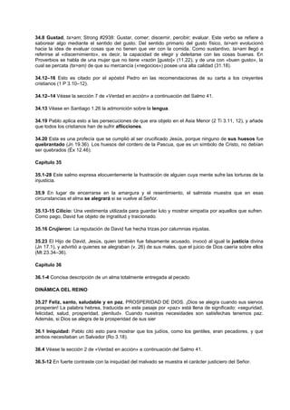 34.8 Gustad, ta>am; Strong #2938: Gustar, comer; discernir, percibir; evaluar. Este verbo se refiere a
saborear algo mediante el sentido del gusto. Del sentido primario del gusto físico, ta>am evolucionó
hacia la idea de evaluar cosas que no tienen que ver con la comida. Como sustantivo, ta>am llegó a
referirse al «discernimiento», es decir, la capacidad de elegir y deleitarse con las cosas buenas. En
Proverbios se habla de una mujer que no tiene «razón [gusto]» (11.22), y de una con «buen gusto», la
cual se percata (ta>am) de que su mercancía («negocios») posee una alta calidad (31.18).
34.12–16 Esto es citado por el apóstol Pedro en las recomendaciones de su carta a los creyentes
cristianos (1 P 3.10–12).
34.12–14 Véase la sección 7 de «Verdad en acción» a continuación del Salmo 41.
34.13 Véase en Santiago 1.26 la admonición sobre la lengua.
34.19 Pablo aplica esto a las persecuciones de que era objeto en el Asia Menor (2 Ti 3.11, 12), y añade
que todos los cristianos han de sufrir aflicciones.
34.20 Esta es una profecía que se cumplió al ser crucificado Jesús, porque ninguno de sus huesos fue
quebrantado (Jn 19.36). Los huesos del cordero de la Pascua, que es un símbolo de Cristo, no debían
ser quebrados (Éx 12.46).
Capítulo 35
35.1-28 Este salmo expresa elocuentemente la frustración de alguien cuya mente sufre las torturas de la
injusticia.
35.9 En lugar de encerrarse en la amargura y el resentimiento, el salmista muestra que en esas
circunstancias el alma se alegrará si se vuelve al Señor.
35.13-15 Cilicio: Una vestimenta utilizada para guardar luto y mostrar simpatía por aquellos que sufren.
Como pago, David fue objeto de ingratitud y traicionado.
35.16 Crujieron: La reputación de David fue hecha trizas por calumnias injustas.
35.23 El Hijo de David, Jesús, quien también fue falsamente acusado, invocó al igual la justicia divina
(Jn 17.1), y advirtió a quienes se alegraban (v. 26) de sus males, que el juicio de Dios caería sobre ellos
(Mt 23.34–36).
Capítulo 36
36.1-4 Concisa descripción de un alma totalmente entregada al pecado.
DINÁMICA DEL REINO
35.27 Feliz, santo, saludable y en paz, PROSPERIDAD DE DIOS. ¡Dios se alegra cuando sus siervos
prosperan! La palabra hebrea, traducida en este pasaje por «paz» está llena de significado: «seguridad,
felicidad, salud, prosperidad, plenitud». Cuando nuestras necesidades son satisfechas tenemos paz.
Además, si Dios se alegra de la prosperidad de sus sier
36.1 Iniquidad: Pablo citó esto para mostrar que los judíos, como los gentiles, eran pecadores, y que
ambos necesitaban un Salvador (Ro 3.18).
36.4 Véase la sección 2 de «Verdad en acción» a continuación del Salmo 41.
36.5-12 En fuerte contraste con la iniquidad del malvado se muestra el carácter justiciero del Señor.
 