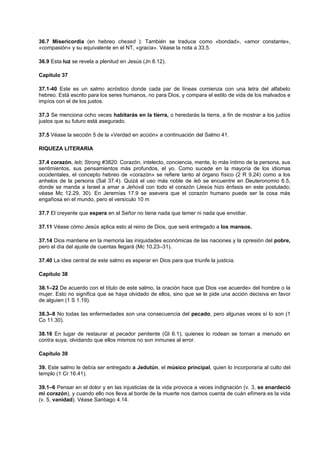 36.7 Misericordia (en hebreo chesed ): También se traduce como «bondad», «amor constante»,
«compasión» y su equivalente en el NT, «gracia». Véase la nota a 33.5.
36.9 Esta luz se revela a plenitud en Jesús (Jn 8.12).
Capítulo 37
37.1-40 Este es un salmo acróstico donde cada par de líneas comienza con una letra del alfabeto
hebreo. Está escrito para los seres humanos, no para Dios, y compara el estilo de vida de los malvados e
impíos con el de los justos.
37.3 Se menciona ocho veces habitarás en la tierra, o heredarás la tierra, a fin de mostrar a los judíos
justos que su futuro está asegurado.
37.5 Véase la sección 5 de la «Verdad en acción» a continuación del Salmo 41.
RIQUEZA LITERARIA
37.4 corazón, leb; Strong #3820: Corazón, intelecto, conciencia, mente, lo más íntimo de la persona, sus
sentimientos, sus pensamientos más profundos, el yo. Como sucede en la mayoría de los idiomas
occidentales, el concepto hebreo de «corazón» se refiere tanto al órgano físico (2 R 9.24) como a los
anhelos de la persona (Sal 37.4). Quizá el uso más noble de leb se encuentre en Deuteronomio 6.5,
donde se manda a Israel a amar a Jehovã con todo el corazón (Jesús hizo énfasis en este postulado;
véase Mc 12.29, 30). En Jeremías 17.9 se asevera que el corazón humano puede ser la cosa más
engañosa en el mundo, pero el versículo 10 m
37.7 El creyente que espera en el Señor no tiene nada que temer ni nada que envidiar.
37.11 Véase cómo Jesús aplica esto al reino de Dios, que será entregado a los mansos.
37.14 Dios mantiene en la memoria las iniquidades económicas de las naciones y la opresión del pobre,
pero el día del ajuste de cuentas llegará (Mc 10.23–31).
37.40 La idea central de este salmo es esperar en Dios para que triunfe la justicia.
Capítulo 38
38.1–22 De acuerdo con el título de este salmo, la oración hace que Dios «se acuerde» del hombre o la
mujer. Esto no significa que se haya olvidado de ellos, sino que se le pide una acción decisiva en favor
de alguien (1 S 1.19).
38.3–8 No todas las enfermedades son una consecuencia del pecado, pero algunas veces sí lo son (1
Co 11.30).
38.16 En lugar de restaurar al pecador penitente (Gl 6.1), quienes lo rodean se tornan a menudo en
contra suya, olvidando que ellos mismos no son inmunes al error.
Capítulo 39
39. Este salmo le debía ser entregado a Jedutún, el músico principal, quien lo incorporaría al culto del
templo (1 Cr 16.41).
39.1–6 Pensar en el dolor y en las injusticias de la vida provoca a veces indignación (v. 3, se enardeció
mi corazón), y cuando ello nos lleva al borde de la muerte nos damos cuenta de cuán efímera es la vida
(v. 5, vanidad). Véase Santiago 4.14.
 