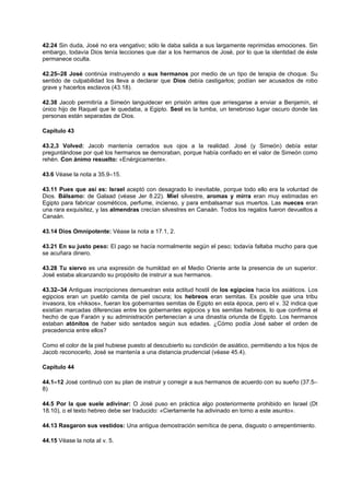 42.24 Sin duda, José no era vengativo; sólo le daba salida a sus largamente reprimidas emociones. Sin
embargo, todavía Dios tenía lecciones que dar a los hermanos de José, por lo que la identidad de éste
permanece oculta.
42.25–28 José continúa instruyendo a sus hermanos por medio de un tipo de terapia de choque. Su
sentido de culpabilidad los lleva a declarar que Dios debía castigarlos; podían ser acusados de robo
grave y hacerlos esclavos (43.18).
42.38 Jacob permitiría a Simeón languidecer en prisión antes que arriesgarse a enviar a Benjamín, el
único hijo de Raquel que le quedaba, a Egipto. Seol es la tumba, un tenebroso lugar oscuro donde las
personas están separadas de Dios.
Capítulo 43
43.2,3 Volved: Jacob mantenía cerrados sus ojos a la realidad. José (y Simeón) debía estar
preguntándose por qué los hermanos se demoraban, porque había confiado en el valor de Simeón como
rehén. Con ánimo resuelto: «Enérgicamente».
43.6 Véase la nota a 35.9–15.
43.11 Pues que así es: Israel aceptó con desagrado lo inevitable, porque todo ello era la voluntad de
Dios. Bálsamo: de Galaad (véase Jer 8.22). Miel silvestre, aromas y mirra eran muy estimadas en
Egipto para fabricar cosméticos, perfume, incienso, y para embalsamar sus muertos. Las nueces eran
una rara exquisitez, y las almendras crecían silvestres en Canaán. Todos los regalos fueron devueltos a
Canaán.
43.14 Dios Omnipotente: Véase la nota a 17.1, 2.
43.21 En su justo peso: El pago se hacía normalmente según el peso; todavía faltaba mucho para que
se acuñara dinero.
43.28 Tu siervo es una expresión de humildad en el Medio Oriente ante la presencia de un superior.
José estaba alcanzando su propósito de instruir a sus hermanos.
43.32–34 Antiguas inscripciones demuestran esta actitud hostil de los egipcios hacia los asiáticos. Los
egipcios eran un pueblo camita de piel oscura; los hebreos eran semitas. Es posible que una tribu
invasora, los «hiksos», fueran los gobernantes semitas de Egipto en esta época, pero el v. 32 indica que
existían marcadas diferencias entre los gobernantes egipcios y los semitas hebreos, lo que confirma el
hecho de que Faraón y su administración pertenecían a una dinastía oriunda de Egipto. Los hermanos
estaban atónitos de haber sido sentados según sus edades. ¿Cómo podía José saber el orden de
precedencia entre ellos?
Como el color de la piel hubiese puesto al descubierto su condición de asiático, permitiendo a los hijos de
Jacob reconocerlo, José se mantenía a una distancia prudencial (véase 45.4).
Capítulo 44
44.1–12 José continuó con su plan de instruir y corregir a sus hermanos de acuerdo con su sueño (37.5–
8)
44.5 Por la que suele adivinar: O José puso en práctica algo posteriormente prohibido en Israel (Dt
18.10), o el texto hebreo debe ser traducido: «Ciertamente ha adivinado en torno a este asunto».
44.13 Rasgaron sus vestidos: Una antigua demostración semítica de pena, disgusto o arrepentimiento.
44.15 Véase la nota al v. 5.
 