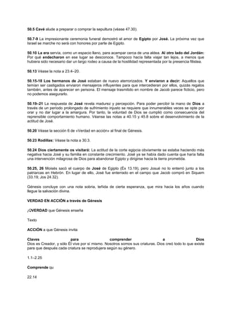 50.5 Cavé alude a preparar o comprar la sepultura (véase 47.30).
50.7-9 La impresionante ceremonia funeral demostró el amor de Egipto por José. La próxima vez que
Israel se marche no será con honores por parte de Egipto.
50.10 La era servía, como un espacio llano, para acampar cerca de una aldea. Al otro lado del Jordán:
Por qué endecharon en ese lugar se desconoce. Tampoco hacía falta viajar tan lejos, a menos que
hubiera sido necesario dar un largo rodeo a causa de la hostilidad representada por la presencia filistea.
50.13 Véase la nota a 23.4–20.
50.15-18 Los hermanos de José estaban de nuevo aterrorizados. Y enviaron a decir: Aquellos que
temían ser castigados enviaron mensajeros influyentes para que intercedieran por ellos, quizás regalos
también, antes de aparecer en persona. El mensaje trasmitido en nombre de Jacob parece ficticio, pero
no podemos asegurarlo.
50.19–21 La respuesta de José revela madurez y percepción. Para poder percibir la mano de Dios a
través de un período prolongado de sufrimiento injusto se requiere que innumerables veces se opte por
orar y no dar lugar a la amargura. Por tanto, la voluntad de Dios se cumplió como consecuencia del
reprensible comportamiento humano. Véanse las notas a 40.15 y 45.8 sobre el desenvolvimiento de la
actitud de José.
50.20 Véase la sección 6 de «Verdad en acción» al final de Génesis.
50.23 Rodillas: Véase la nota a 30.3.
50.24 Dios ciertamente os visitará: La actitud de la corte egipcia obviamente se estaba haciendo más
negativa hacia José y su familia en constante crecimiento. José ya se había dado cuenta que haría falta
una intervención milagrosa de Dios para abandonar Egipto y dirigirse hacia la tierra prometida.
50.25, 26 Moisés sacó el cuerpo de José de Egipto (Éx 13.19), pero Josué no lo enterró junto a los
patriarcas en Hebrón. En lugar de ello, José fue enterrado en el campo que Jacob compró en Siquem
(33.19; Jos 24.32).
Génesis concluye con una nota sobria, teñida de cierta esperanza, que mira hacia los años cuando
llegue la salvación divina.
VERDAD EN ACCIÓN a través de Génesis
¡QVERDAD que Génesis enseña
Texto
ACCIÓN a que Génesis invita
Claves para comprender a Dios
Dios es Creador, y sólo Él vive por sí mismo. Nosotros somos sus criaturas. Dios creó todo lo que existe
para que después cada criatura se reprodujera según su género.
1.1–2.25
Comprende qu
22.14
 
