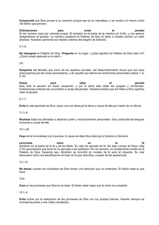 Comprende que Dios provee a su creación porque esa es su naturaleza; y se revela a sí mismo como
«El Señor que provee».
Orientaciones para evitar el pecado
El ser humano cayó por voluntad propia. El tentador es el padre de la mentira (Jn 8.44), y nos seduce
atrayéndonos al pecado. La mentira cuestiona la Palabra de Dios al darle a nuestra opinión un valor
absoluto. Nuestras opiniones son fáciles víctimas del engaño de Satanás.
3.1–5
No impugnes la Palabra de Dios. Pregunta en su lugar: «¿Qué significa la Palabra de Dios para mí?
¿Cómo puedo aplicarla a mi vida?»
3.6
Sospecha del llamado que viene de los apetitos carnales, del deslumbramiento visual que nos hace
preocuparnos por las cosas perecederas, y de aquello que alienta las ambiciones personales (véase 1 Jn
2.16).
Pasos para odiar el pecado
Dios odia el pecado sin hacer excepción, y por lo tanto éste debe ser juzgado y condenado.
Civilizaciones enteras han sucumbido a causa del pecado. Génesis enseña que ser fieles a Dios significa
odiar el pecado.
6.1–7
Evita la vida apartada de Dios, quien una vez destruyó la tierra a causa de ello por medio de un diluvio.
11.1–9
Rechaza todos los llamados a alcanzar poder y reconocimiento personales. Dios confundió las lenguas
humanas a causa de ello.
19.1–28
Huye de la inmoralidad y la impureza. A causa de ellas Dios destruyó a Sodoma y Gomorra.
Lecciones clave en la fe
Abraham es el padre de la fe y de los fieles. Su vida fue ejemplo de fe. De este «amigo de Dios» (Stg
2.23) aprendemos que tener fe no equivale a ser perfectos. Por el contrario, es simplemente confiar en la
Palabra de Dios; haciendo eso, Abraham se convirtió en modelo de fe para el creyente. Su vida
demuestra cómo nos beneficiamos al creer en lo que dice Dios, a pesar de las apariencias.
12.1–9
No temas cuando los propósitos de Dios tomen una dirección que no entiendes. El Señor sabe lo que
hace.
15.6
Cree en las promesas que Dios te ha dado. El Señor sabe mejor que tú cómo se cumplirán.
16.1–4
Evita luchar por la realización de las promesas de Dios con tus propias fuerzas. Hacerlo siempre es
contraproducente y trae malos resultados.
 