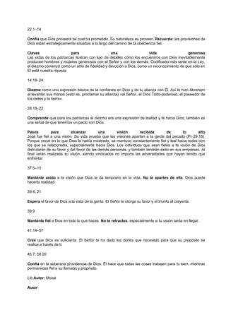22.1–14
Confía que Dios proveerá tal cual ha prometido. Su naturaleza es proveer. Recuerda: las provisiones de
Dios están estratégicamente situadas a lo largo del camino de la obediencia fiel.
Claves para una vida generosa
Las vidas de los patriarcas ilustran con lujo de detalles cómo los encuentros con Dios inevitablemente
producen hombres y mujeres generosos con el Señor y con los demás. Codificado más tarde en la Ley,
el diezmo comenzó como un acto de fidelidad y devoción a Dios, como un reconocimiento de que sólo en
El está nuestra riqueza.
14.18–24
Diezma como una expresión básica de la confianza en Dios y de tu alianza con Él. Así lo hizo Abraham
al levantar sus manos (esto es, proclamar su alianza) «al Señor, el Dios Todo-poderoso, el poseedor de
los cielos y la tierra».
28.18–22
Comprende que para los patriarcas el diezmo era una expresión de lealtad y fe hacia Dios; también es
una señal de que tenemos un pacto con Dios.
Pasos para alcanzar una visión recibida de lo alto
José fue fiel a una visión. Su vida prueba que las visiones apartan a la gente del pecado (Pr 29.18).
Porque creyó en lo que Dios le había mostrado, se mantuvo constantemente fiel y leal hacia todos con
los que se relacionaba, especialmente hacia Dios. Los individuos que sean fieles a la visión de Dios
disfrutarán de su favor y del favor de las demás personas, y también tendrán éxito en sus empresas. Al
final verán realizada su visión, siendo vindicados no importa las adversidades que hayan tenido que
enfrentar.
37.5–10
Manténte asido a la visión que Dios te da temprano en la vida. No te apartes de ella. Dios puede
hacerla realidad.
39.4, 21
Espera el favor de Dios a la vista de la gente. El Señor le otorga su favor y el triunfo al creyente.
39.9
Manténte fiel a Dios en todo lo que haces. No te retractes, especialmente si tu visión tarda en llegar.
41.14–57
Cree que Dios es suficiente. El Señor te ha dado los dones que necesitas para que su propósito se
realice a través de ti.
45.7; 50.20
Confía en la soberana providencia de Dios. Él hace que todas las cosas trabajen para tu bien, mientras
permaneces fiel a su llamado y propósito.
Lib Autor: Moisé
Autor
 