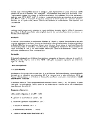Moisés, cuyo nombre significa «sacado de las aguas», es la figura central de Éxodo. Encarna al profeta
hebreo que guió a los israelitas fuera de Egipto. Tradicionalmente se le atribuye la autoría de Éxodo.
Cuatro pasajes de este libro ofrecen un fuerte apoyo a la tesis de que Moisés escribió tal vez la mayor
parte del texto (17.14; 24.47; 34.27). A través de varios acontecimientos y encuentros cara a cara con
Dios, Moisés recibió la revelación de aquellas cosas que el Señor quería dar a conocer. Entonces,
inspirado por el Espíritu Santo, Moisés comunicó su revelación al pueblo hebreo, tanto de forma oral
como escrita.
Fecha
La interpretación conservadora establece la muerte de Moisés alrededor del año 1400 a.C., de manera
que el libro de Éxodo debe haber sido compilado durante los cuarenta años anteriores, mientras se
hallaba aún en el desierto.
Trasfondo
El libro de Éxodo constituye la continuación del relato de Génesis, y trata del desarrollo de un pequeño
grupo de setenta personas dentro de una nación de varios millones de habitantes. Los hebreos vivieron
en Egipto 430 años, la mayor parte de ellos en la servidumbre. Éxodo recoge la historia de Moisés, la
liberación del pueblo de Israel de la esclavitud, el viaje desde Egipto al monte Sinaí, donde recibieron las
tablas de la Ley de Dios, y sus instrucciones sobre cómo construir el tabernáculo. Termina con la
edificación del tabernáculo como morada de Dios.
Contenido
El libro de Éxodo puede ser dividido en tres secciones principales: la liberación milagrosa de Israel (1.1–
13.16), la marcha milagrosa hacia el Sinaí (13.17–18.27), y las revelaciones especiales que allí tuvieron
lugar (19.1–40.38).
LAplicación personal
El pCristo revelado
Moisés es un símbolo de Cristo, porque libera de la servidumbre. Aarón también sirve como otro símbolo
de Jesús en su calidad de sumo sacerdote (28.1), al interceder ante el altar del incienso (30.1). La
Pascua indica que Jesús es el Cordero de Dios que fue sacrificado para nuestra redención (12.1–22).El
Espíritu Santo en acción
El aceite en el libro de Éxodo representa simbólicamente al Espíritu Santo (27.20). Por ejemplo, el aceite
para ungir, como símbolo del Espíritu Santo, se usa para preparar a los que adoran y a los sacerdotes
para el servicio divino (30.31).
Bosquejo del contenido
I. Liberación del pueblo de Israel 1.1-13.16
A. Opresión de los israelitas en Egipto 1.1-22
B. Nacimiento y primeros años de Moisés 2.1-4.31
C. El proceso de liberación 5.1-11.10
D. El acontecimiento del éxodo 12.1-13.16
II. La marcha hacia el monte Sinaí 13.17-18.27
 