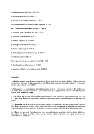 A. Liberación en el Mar Rojo 13.17-15.21
B. Entrega de provisiones 15.22-17.7
C. Protección contra los amalecitas 17.8-16
D. Establecimiento del gobierno de los ancianos 18.1-27
III. La revelación de Dios en el Sinaí 19.1-40.38
A. Arribo al Sinaí y aparición de Dios 19.1-25
B. Los Diez Mandamientos 20.1-21
C. El libro del pacto 20.22-23.19
D. El ángel protector de Dios 23.20-33
E. Israel acepta el pacto 24.1-18
F. Instrucciones sobre el tabernáculo 25.1-31.18
G. El becerro de oro 32.1-35
H. Arrepentimiento y renovación del pacto 33.1-35.3
I. Construcción del tabernáculo 35.4-40.33
J. La gloria del Señor llena el tabernáculo 40.34-38
Capítulo 1
1.1 Egipto, situado en el ángulo nororiental de África, es el lugar del éxodo. El libro de Éxodo es una
continuación del relato de Génesis y abarca los 430 años de desarrollo de una familia de 70 en una gran
nación. Véase Deuteronomio 26.5.
1.7 Los egipcios no se asociaban con otros pueblos, sino se consideraban superiores. Sin embargo, a
causa de José, Israel fue tolerado y, a veces, favorecido por los gobernantes egipcios (Gn 43.32), hasta
que se llenó de ellos la tierra.
1.8 Un nuevo rey, a quien nunca el texto bíblico identifica. Si el éxodo tuvo lugar alrededor del año 1446
a.C., esto debe referirse a Tutmosis III. Aquellos que lo datan mucho más tarde identifican a Faraón con
Sethi I.
1.11 Ramesés era la sede oficial de los reyes egipcios, localizada en el área nororiental del delta del
Nilo. Pitón, una ciudad satélite, estaba en la misma área. Los comisarios de tributos eran individuos
responsables de controlar y dirigir a un grupo de personas para la realización de una tarea específica.
1.14 Barro era la mezcla húmeda de una tierra especial utilizada para hacer ladrillos. Estos ladrillos se
fabricaban con fango o arcilla, a los que se añadían otros materiales, como paja y arena, que
aumentaban su resistencia.
 