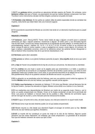 1.15-17 Las parteras debían convertirse en ejecutoras del plan asesino de Faraón. Sin embargo, como
temieron a Dios más que a Faraón, se preocuparon de que las madres hebreas conservaran sus hijos.
Triunfaron como instrumentos del plan de Dios dirigido a preservar al pueblo de Israel.
1.16 Asistáis a las hebreas: En los partos se usaban sillas de piedra especiales donde se sentaban las
mujeres; instrumento que debe haber sido una invención egipcia.
Capítulo 2
2.1 El ascendiente sacerdotal de Moisés se convirtió más tarde en un elemento importante para su papel
dirigente.
RIQUEZA LITERARIA
1.17 temieron, yare<; Strong #3372: Temer, tener miedo de algo o alguien; el sentir pavor o profunda
admiración por algo o alguien poderoso; reverenciar a alguien. El verbo yare< y sus derivados figuran
más de 400 veces. Aunque hay ciertas variaciones en el significado de esta palabra, su sentido básico es
primordialmente «temer». Véanse 3.6; 14.13; 1 S 18.12; 2 S 6.9. El temor a Dios no es sinónimo de
terror, porque Él esté en contra nuestra o vaya a castigarnos sin causa o aviso alguno. Al contrario, da
lugar a sabias y saludables acciones, como en la referencia actual: las parteras temían desagradar a
Dios al destruir niños inocentes más de lo que temían desobedecer a Far
2.2 Hermoso quiere decir saludable.
2.3 De juncos se refiere a una planta herbácea parecida al papiro. Una arquilla alude al arca que salvó
a Noé.
2.5 La hija de Faraón era probablemente la hija de una de sus concubinas. Se desconoce su identidad.
2.7 Una nodriza era una mujer a quien se le pagaba para que amamantara a un bebé, o ayudara a
criarlo. Usualmente se convertía en un respetado miembro de la familia a quien servía. Los niños no eran
destetados hasta que cumplían tres o cinco años, lo que permitía educarlos en la religión de los hebreos.
Ello posiblemente influyó en la posterior decisión de Moisés de buscar a su pueblo (v. 11).
2.10 La adopción no se practicaba entre los hebreos, pero era una práctica común entre los egipcios. El
nombre Moisés deriva de una raíz hebrea, que significa «sacado de las aguas».
2.11 Salió a sus hermanos se interpreta en Hebreos 11.24 como que Moisés «rehusó llamarse hijo de
la hija de Faraón». Aunque fue educado en Egipto, Moisés nunca olvidó a su nodriza ni a su herencia.
2.15 Los madianitas eran descendientes de Abraham por medio de su segunda mujer, Cetura y, por lo
tanto, un pueblo emparentado con Moisés. Vivían en la Arabia occidental, al este de la península del
Sinaí. Los pozos se hallaban a menudo fuera de los pueblos o villas. Además de suministrar agua,
servían de lugar de reunión y como mercado para las transacciones locales.
2.16-22 El agua, la fuente de la vida y de toda riqueza, era vital para sobrevivir en aquel medio hostil.
2.21 Moisés toma mujer de este distante pueblo con el que estaba emparentado.
2.22 Moisés resume su vida desde que abandonó Egipto al escoger el nombre para su hijo. Gersón
deriva de una raíz hebrea que significa «forastero».
2.23-25 La muerte del rey constituyó un punto de viraje en la vida de los hebreos. Algunos quizás
pensaron que las cosas mejorarían; sin embargo, las cosas empeoraron. La gravedad de la situación
hizo que los hebreos volvieran de nuevo sus ojos a Dios.
Capítulo 3
 