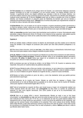 3.17 El cananeo era un habitante de la antigua tierra de Canaán. Las ceremonias religiosas cananeas
estaban centradas en el culto a la fertilidad y en sus muchos dioses. Los heteos también vivían en
Canaán, e igualmente tenían una religión politeísta que adoraba a más de mil dioses distintos. Los
amorreos estaban entre los más numerosos grupos de Canaán. Este término se utilizaba para designar a
cualquier grupo asentado allí. El término ferezeo puede que se refiera a aquellos que vivían en aldeas
abiertas. Los heveos constituían un pequeño grupo de habitantes de Canaán que vivía en tiendas y
realizaba frecuentemente trabajo servil. Jebuseo era el nombre del pueblo que originalmente moraba en
la ciudad de Jebus, llamada más tarde Jerusalén.
3.18 Sacrificios: Era y es el medio por el cual los hombres y mujeres pecadores pueden aproximarse a
un Dios sin pecado y santo. Indica que el culto a ese Dios es el tema central de Éxodo. Un camino de
tres días no los llevaría hasta Horeb, pero sí más allá de los límites de la región del delta de Egipto.
3.20 Las maravillas apuntan hacia cosas más importantes que la señal en sí misma. Normalmente están
asociadas a alguna intervención divina. En Éxodo, en la mayoría de las ocasiones, esta palabra apunta
hacia aquellos milagros por medio de los cuales Dios liberó a los israelitas del yugo egipcio.
Capítulo 4
4.1-9 Las señales dadas a Moisés tuvieron el objetivo de demostrarle que Dios estaba con él. Muchas
veces las señales o los milagros se producen para probar que Dios está presente protegiendo a su
pueblo.
4.2 Dios toma cosas comunes, como es una vara, y las utiliza como un extraordinario instrumento suyo.
Esta vara sirvió para realizar varios milagros mediante el poder de Dios.
4.10 ¡Ay, Señor! constituye el reconocimiento por Moisés de que Dios tiene el derecho de darle órdenes.
Tardo en el habla y torpe de lengua: Protesta de Moisés, quien no se consideraba alguien persuasivo
o elocuente. Ni antes, ni desde indica que, según él, su problema era algo permanente y que el
encuentro con Jehová no había cambiado las cosas.
4.12 La promesa que aquí se formula es similar a la de Mateo 10.19, 20. Cuando no sabemos cómo
responder, Dios pone en nuestros labios las palabras adecuadas.
4.13-17 Aunque Moisés le pide a Dios que mande a otra persona, no se le releva de su responsabilidad.
Dios, sin embargo, cambia la vía de comunicación. Dios le hablará a Moisés y éste le hablará a Aarón,
quien a su vez le hablará a la gente. Moisés es el agente de Dios, y Aarón el vocero de Moisés.
4.18 Moisés se había convertido en yerno de Jetro y, como hijo obediente, tenía que pedirle permiso
para abandonar aquel lugar.
4.19 Al enterarse de la muerte del Faraón, Moisés se sintió libre de regresar a Egipto. Este
acontecimiento en la vida de Moisés tiene su paralelo en la vida de Jesús; tras la muerte de Herodes,
Jesús pudo regresar a Israel desde Egipto (Mt 2.19–21).
4.22 Toda la humanidad es creación de Dios, pero Israel ocupa un lugar y le corresponde realizar una
misión especial dentro del plan divino. Ser primogénito de Dios tiene un sentido de pertenencia
especial, no sólo como alguien favorecido, sino como pueblo al que se le ha encomendado una
responsabilidad única.
4.24–26 Este es un pasaje difícil y oscuro. Aparentemente, Moisés se negó a que su hijo fuese
circuncidado. La circuncisión era algo que servía de señal al pacto de Dios con su pueblo y que había
sido instituida por Dios mismo (Gn 17.10–14). La no realización de este rito puede haberse debido a la
repugnancia que su mujer sentía por esa práctica, o como una forma de adherirse al rito madianita, que
exigía que los varones fuesen circuncidados en la pubertad. Pero como cabeza de la familia, Moisés
debía haber llevado a cabo esta ceremonia cuando su hijo tenía ocho días de nacido. Como está a punto
de convertirse en el libertador de Israel, Dios no está complacido y utiliza a Séfora para llevar a cabo lo
que Moisés debió haber hecho.
 