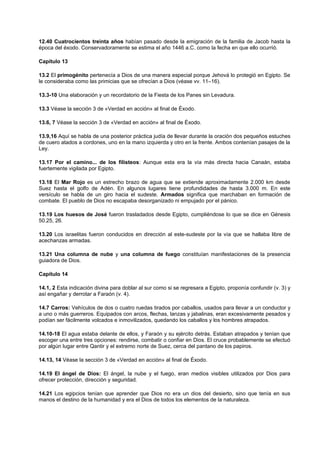 12.40 Cuatrocientos treinta años habían pasado desde la emigración de la familia de Jacob hasta la
época del éxodo. Conservadoramente se estima el año 1446 a.C. como la fecha en que ello ocurrió.
Capítulo 13
13.2 El primogénito pertenecía a Dios de una manera especial porque Jehová lo protegió en Egipto. Se
le consideraba como las primicias que se ofrecían a Dios (véase vv. 11–16).
13.3-10 Una elaboración y un recordatorio de la Fiesta de los Panes sin Levadura.
13.3 Véase la sección 3 de «Verdad en acción» al final de Éxodo.
13.6, 7 Véase la sección 3 de «Verdad en acción» al final de Éxodo.
13.9,16 Aquí se habla de una posterior práctica judía de llevar durante la oración dos pequeños estuches
de cuero atados a cordones, uno en la mano izquierda y otro en la frente. Ambos contenían pasajes de la
Ley.
13.17 Por el camino... de los filisteos: Aunque esta era la vía más directa hacia Canaán, estaba
fuertemente vigilada por Egipto.
13.18 El Mar Rojo es un estrecho brazo de agua que se extiende aproximadamente 2.000 km desde
Suez hasta el golfo de Adén. En algunos lugares tiene profundidades de hasta 3.000 m. En este
versículo se habla de un giro hacia el sudeste. Armados significa que marchaban en formación de
combate. El pueblo de Dios no escapaba desorganizado ni empujado por el pánico.
13.19 Los huesos de José fueron trasladados desde Egipto, cumpliéndose lo que se dice en Génesis
50.25, 26.
13.20 Los israelitas fueron conducidos en dirección al este-sudeste por la vía que se hallaba libre de
acechanzas armadas.
13.21 Una columna de nube y una columna de fuego constituían manifestaciones de la presencia
guiadora de Dios.
Capítulo 14
14.1, 2 Esta indicación divina para doblar al sur como si se regresara a Egipto, proponía confundir (v. 3) y
así engañar y derrotar a Faraón (v. 4).
14.7 Carros: Vehículos de dos o cuatro ruedas tirados por caballos, usados para llevar a un conductor y
a uno o más guerreros. Equipados con arcos, flechas, lanzas y jabalinas, eran excesivamente pesados y
podían ser fácilmente volcados e inmovilizados, quedando los caballos y los hombres atrapados.
14.10-18 El agua estaba delante de ellos, y Faraón y su ejército detrás. Estaban atrapados y tenían que
escoger una entre tres opciones: rendirse, combatir o confiar en Dios. El cruce probablemente se efectuó
por algún lugar entre Qantir y el extremo norte de Suez, cerca del pantano de los papiros.
14.13, 14 Véase la sección 3 de «Verdad en acción» al final de Éxodo.
14.19 El ángel de Dios: El ángel, la nube y el fuego, eran medios visibles utilizados por Dios para
ofrecer protección, dirección y seguridad.
14.21 Los egipcios tenían que aprender que Dios no era un dios del desierto, sino que tenía en sus
manos el destino de la humanidad y era el Dios de todos los elementos de la naturaleza.
 