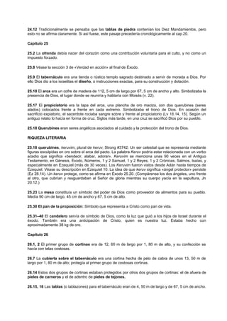 24.12 Tradicionalmente se pensaba que las tablas de piedra contenían los Diez Mandamientos, pero
esto no se afirma claramente. Si así fuese, este pasaje precedería cronológicamente al cap.20.
Capítulo 25
25.2 La ofrenda debía nacer del corazón como una contribución voluntaria para el culto, y no como un
impuesto forzado.
25.8 Véase la sección 3 de «Verdad en acción» al final de Éxodo.
25.9 El tabernáculo era una tienda o rústico templo sagrado destinado a servir de morada a Dios. Por
ello Dios dio a los israelitas el diseño, o instrucciones exactas, para su construcción y dotación.
25.10 El arca era un cofre de madera de 112, 5 cm de largo por 67, 5 cm de ancho y alto. Simbolizaba la
presencia de Dios, el lugar donde se reuniría y hablaría con Moisés (v. 22).
25.17 El propiciatorio era la tapa del arca, una plancha de oro macizo, con dos querubines (seres
alados) colocados frente a frente en cada extremo. Simbolizaba el trono de Dios. En ocasión del
sacrificio expiatorio, el sacerdote rociaba sangre sobre y frente al propiciatorio (Lv 16.14, 15). Según un
antiguo relato lo hacía en forma de cruz. Siglos más tarde, en una cruz se sacrificó Dios por su pueblo.
25.18 Querubines eran seres angélicos asociados al cuidado y la protección del trono de Dios.
RIQUEZA LITERARIA
25.18 querubines, keruvim, plural de keruv; Strong #3742: Un ser celestial que se representa mediante
figuras esculpidas en oro sobre el arca del pacto. La palabra Keruv podría estar relacionada con un verbo
acadio que significa «bendecir, alabar, adorar». Keruvim se menciona unas 90 veces en el Antiguo
Testamento, en Génesis, Éxodo, Números, 1 y 2 Samuel, 1 y 2 Reyes, 1 y 2 Crónicas, Salmos, Isaías, y
especialmente en Ezequiel (más de 30 veces). Los Keruvim fueron vistos desde Adán hasta tiempos de
Ezequiel. Véase su descripción en Ezequiel 10. La idea de que keruv significa «ángel protector» persiste
(Ez 28.14). Un keruv protege, como se afirma en Éxodo 25.20. (Compárense los dos ángeles, uno frente
al otro, que cubrían y resguardaban al Señor de gloria mientras su cuerpo yacía en la sepultura, Jn
20.12.)
25.23 La mesa constituía un símbolo del poder de Dios como proveedor de alimentos para su pueblo.
Medía 90 cm de largo, 45 cm de ancho y 67, 5 cm de alto.
25.30 El pan de la proposición: Símbolo que representa a Cristo como pan de vida.
25.31–40 El candelero servía de símbolo de Dios, como la luz que guió a los hijos de Israel durante el
éxodo. También era una anticipación de Cristo, quien es nuestra luz. Estaba hecho con
aproximadamente 38 kg de oro.
Capítulo 26
26.1, 2 El primer grupo de cortinas era de 12, 60 m de largo por 1, 80 m de alto, y su confección se
hacía con telas costosas.
26.7 La cubierta sobre el tabernáculo era una cortina hecha de pelo de cabra de unos 13, 50 m de
largo por 1, 80 m de alto; protegía al primer grupo de costosas cortinas.
26.14 Estos dos grupos de cortinas estaban protegidos por otros dos grupos de cortinas: el de afuera de
pieles de carneros y el de adentro de pieles de tejones.
26.15, 16 Las tablas (o tablazones) para el tabernáculo eran de 4, 50 m de largo y de 67, 5 cm de ancho.
 