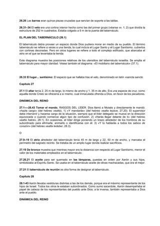 26.26 Las barras eran quince piezas cruzadas que servían de soporte a las tablas.
26.31–34 El velo era una cortina interior hecha como las del primer grupo (véanse vv. 1, 2) que dividía la
estructura de 252 m cuadrados. Estaba colgado a 9 m de la puerta del tabernáculo.
EL PLAN DEL TABERNÁCULO (26.1)
El tabernáculo debía proveer un espacio donde Dios pudiera morar en medio de su pueblo. El término
tabernáculo se refiere a veces a una tienda, la cual incluía el Lugar Santo y el Lugar Santísimo, cubiertos
con cortinas decoradas. Pero en otros lugares se refiere a todo el complejo edificado, que abarcaba el
atrio en el que se levantaba la tienda.
Este diagrama muestra las posiciones relativas de los utensilios del tabernáculo israelita. Se amplia el
tabernáculo para mayor claridad. Véase también el diagrama: «El mobiliario del tabernáculo» (37.1).
26.33 El lugar... santísimo: El espacio que se hallaba tras el velo, denominado en latín «sancta sancto
Capítulo 27
27.1 El altar tenía 2, 25 m de largo, lo mismo de ancho y 1, 35 m de alto. Era una especie de cruz, como
aquella donde Cristo se ofrecería a sí mismo, cual inmaculada ofrenda a Dios, en favor de los pecadores.
DINÁMICA DEL REINO
27.1-—28.43 Tomar el mando, RASGOS DEL LÍDER. Dios llamó a Moisés y directamente le mandó:
«hazte cargo» (del hebreo veatta). 1) «Y mandarás» (del hebreo veatta tezave, 27.20). El supervisor
debe intervenir y hacerse cargo de la situación, siempre que el líder delegado se mueva en la dirección
equivocada o cuando comience algún tipo de confusión. 2) «Harás llegar delante de ti» (del hebreo
veatta hakrev, 28.1). En ocasiones, el líder dirige poniendo un brazo alrededor de los hombros de su
subordinado para afirmarle, animarlo o identificarse con él. 3) «Y tú hablarás a todos los sabios de
corazón» (del hebreo veatta tedeber, 28.3).
O
27.9–19 El atrio alrededor del tabernáculo tenía 45 m de largo y 22, 50 m de ancho, y marcaba el
perímetro del sagrado recinto. Se trataba de un amplio lugar donde realizar sacrificios.
27.19 De bronce muestra que mientras mayor era la distancia con respecto al Lugar Santísimo, menor el
valor de los materiales empleados en el tabernáculo.
27.20,21 El aceite para ser quemado en las lámparas, puestas en orden por Aarón y sus hijos,
simbolizaba al Espíritu Santo. Se usaba en el tabernáculo aceite de olivas machacadas, que era el mejor.
27.21 El tabernáculo de reunión es otra forma de designar al tabernáculo.
Capítulo 28
28.1-43 Aarón llevaba vestiduras distintas a las de los demás, porque era el máximo representante de los
hijos de Israel. Todos los otros le estaban subordinados. Como sumo sacerdote, Aarón desempeñaba el
papel de cabeza de los representantes del pueblo ante Dios; a la inversa, también representaba a Dios
ante el pueblo.
DINÁMICA DEL REINO
 