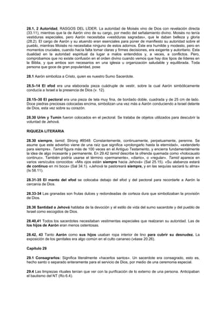 28.1, 2 Autoridad, RASGOS DEL LÍDER. La autoridad de Moisés vino de Dios con revelación directa
(33.11), mientras que la de Aarón vino de su cargo, por medio del señalamiento divino. Moisés no tenía
vestiduras especiales, pero Aarón necesitaba «vestiduras sagradas», que le daban belleza y gloria
(28.2). El cargo de Aarón y su atuendo eran esenciales para poner de manifiesto su autoridad sobre el
pueblo, mientras Moisés no necesitaba ninguno de estos adornos. Éste era humilde y modesto, pero en
momentos cruciales, cuando hacía falta tomar claras y firmes decisiones, era exigente y autoritario. Esta
dualidad en la autoridad espiritual da lugar a malos entendidos y, a veces, a conflictos. Pero,
comprobamos que no existe confusión en el orden divino cuando vemos que hay dos tipos de líderes en
la Biblia, y que ambos son necesarios en una iglesia u organización saludable y equilibrada. Toda
persona que goce de gran popularidad, pose
28.1 Aarón simboliza a Cristo, quien es nuestro Sumo Sacerdote.
28.5–14 El efod era una elaborada pieza cuádruple de vestir, sobre la cual Aarón simbólicamente
conducía a Israel a la presencia de Dios (v. 12).
28.15–30 El pectoral era una pieza de tela muy fina, de bordado doble, cuadrada y de 25 cm de lado.
Doce piedras preciosas colocadas encima, simbolizan una vez más a Aarón conduciendo a Israel delante
de Dios, esta vez sobre su corazón.
28.30 Urim y Tumín fueron colocados en el pectoral. Se trataba de objetos utilizados para descubrir la
voluntad de Jehová.
RIQUEZA LITERARIA
28.30 siempre, tamid; Strong #8548: Constantemente, continuamente, perpetuamente, perenne. Se
asume que este adverbio viene de una raíz que significa «prolongarlo hasta la eternidad», «extenderlo
para siempre». Tamid figura más de 100 veces en el Antiguo Testamento, y encierra fundamentalmente
la idea de algo incesante y permanente. En 29.42 tamid describe la ofrenda quemada como «holocausto
continuo». También podría usarse el término «permanente», «diario», o «regular». Tamid aparece en
varios versículos conocidos: «Mis ojos están siempre hacia Jehová» (Sal 25.15). «Su alabanza estará
de continuo en mi boca» (Sal 34.1). «Jehová te pastoreará siempre, y en las sequías saciará tu alma»
(Is 58.11).
28.31-35 El manto del efod se colocaba debajo del efod y del pectoral para recordarle a Aarón la
cercanía de Dios.
28.33-34 Las granadas son frutas dulces y redondeadas de corteza dura que simbolizaban la provisión
de Dios.
28.36 Santidad a Jehová hablaba de la devoción y el estilo de vida del sumo sacerdote y del pueblo de
Israel como escogidos de Dios.
28.40,41 Todos los sacerdotes necesitaban vestimentas especiales que realzaran su autoridad. Las de
los hijos de Aarón eran menos ostentosas.
28.42, 43 Tanto Aarón como sus hijos usaban ropa interior de lino para cubrir su desnudez. La
exposición de los genitales era algo común en el culto cananeo (véase 20.26).
Capítulo 29
29.1 Consagrarlos: Significa literalmente «hacerlos santos». Un sacerdote era consagrado, esto es,
hecho santo o separado enteramente para el servicio de Dios, por medio de una ceremonia especial.
29.4 Las limpiezas rituales tenían que ver con la purificación de lo externo de una persona. Anticipaban
el bautismo del NT (Ro 6.4).
 
