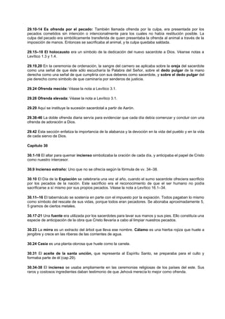 29.10-14 Es ofrenda por el pecado: También llamada ofrenda por la culpa, era presentada por los
pecados cometidos sin intención o intencionalmente para los cuales no había restitución posible. La
culpa del pecado era simbólicamente transferida de quien presentaba la ofrenda al animal a través de la
imposición de manos. Entonces se sacrificaba al animal, y la culpa quedaba saldada.
29.15–18 El holocausto era un símbolo de la dedicación del nuevo sacerdote a Dios. Véanse notas a
Levítico 1.3 y 1.4.
29.19,20 En la ceremonia de ordenación, la sangre del carnero se aplicaba sobre la oreja del sacerdote
como una señal de que éste sólo escucharía la Palabra del Señor, sobre el dedo pulgar de la mano
derecha como una señal de que cumpliría con sus deberes como sacerdote, y sobre el dedo pulgar del
pie derecho como símbolo de que caminaría por senderos de justicia.
29.24 Ofrenda mecida: Véase la nota a Levítico 3.1.
29.28 Ofrenda elevada: Véase la nota a Levítico 3.1.
29.29 Aquí se instituye la sucesión sacerdotal a partir de Aarón.
29.38-46 La doble ofrenda diaria servía para evidenciar que cada día debía comenzar y concluir con una
ofrenda de adoración a Dios.
29.42 Esta sección enfatiza la importancia de la alabanza y la devoción en la vida del pueblo y en la vida
de cada siervo de Dios.
Capítulo 30
30.1-10 El altar para quemar incienso simbolizaba la oración de cada día, y anticipaba el papel de Cristo
como nuestro intercesor.
30.9 Incienso extraño: Uno que no se ofrecía según la fórmula de vv. 34–38.
30.10 El Día de la Expiación se celebraría una vez al año, cuando el sumo sacerdote ofreciera sacrificio
por los pecados de la nación. Este sacrificio era el reconocimiento de que el ser humano no podía
sacrificarse a sí mismo por sus propios pecados. Véase la nota a Levítico 16.1–34.
30.11–16 El tabernáculo se sostenía en parte con el impuesto por la expiación. Todos pagaban lo mismo
como símbolo del rescate de sus vidas, porque todos eran pecadores. Se abonaba aproximadamente 5,
5 gramos de ciertos metales.
30.17-21 Una fuente era utilizada por los sacerdotes para lavar sus manos y sus pies. Ello constituía una
especie de anticipación de la obra que Cristo llevaría a cabo al limpiar nuestros pecados.
30.23 La mirra es un extracto del árbol que lleva ese nombre. Cálamo es una hierba rojiza que huele a
jengibre y crece en las riberas de las corrientes de agua.
30.24 Casia es una planta olorosa que huele como la canela.
30.31 El aceite de la santa unción, que representa al Espíritu Santo, se preparaba para el culto y
formaba parte de él (cap.29).
30.34-38 El incienso se usaba ampliamente en las ceremonias religiosas de los países del este. Sus
raros y costosos ingredientes daban testimonio de que Jehová merecía lo mejor como ofrenda.
 