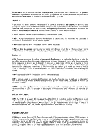 30.34 Estacte era la resina de un árbol; uña aromática, una resina de color café oscuro; y el gálbano
aromático, originalmente se obtenía de una planta que produce una sustancia lechosa de consistencia
gomosa. El incienso-puro es también una resina aromática y gomosa.
Capítulo 31
31.3 Esta es una de las primeras referencias de la Escritura a ser llenos del Espíritu de Dios. La idea
que aquí se expresa es que el Espíritu de Dios enriqueció las capacidades innatas de estos hombres con
sabiduría para cumplir con sus instrucciones; inteligencia para resolver los complejos problemas del
proyecto; en ciencia y en todo arte, necesarios para realizar el trabajo adecuadamente.
31.12–17 Véase la sección 3 de «Verdad en acción» al final de Éxodo.
31.12-17 Aunque era necesario construir rápidamente el tabernáculo, esa necesidad no justificaba el
abandono de la observancia de los días de reposo.
31.13 Véase la sección 1 de «Verdad en acción» al final de Éxodo.
31.13 Los días de reposo eran la señal del pacto entre Dios e Israel, de su relación mutua y de la
santificación del pueblo escogido. Jehová era quien los santificaba y fortalecía para que le obedecieran.
Capítulo 32
32.1-6 Algunos creen que al modelar el becerro de fundición no se pretendía abandonar el culto del
único Dios verdadero. Por el contrario, el becerro de fundición debía servir como señal de su presencia.
Se ha propuesto la idea de que la decisión de escoger un becerro se debió a que el pueblo se había
familiarizado en Egipto con el culto a este tipo de animal. Esto, sin embargo, es altamente improbable. La
fabricación de un becerro evidenciaba la impaciencia de los hebreos y el intento de adorar a Jehová
según su criterio y no según la voluntad de Dios. Ello también constituyó una afrenta para el liderazgo de
Moisés.
32.1 Véase la sección 4 de «Verdad en acción» al final de Éxodo.
32.7-14 Moisés aceptó el veredicto de Dios sobre los díscolos hebreos, pero le rogó que no obrara con
ellos de manera que afectara su honor o las promesas que les había hecho. La petición de Moisés fue
concedida por Dios.
32.14 Se arrepintió significa «movido a misericordia». Muestra las tensiones que existen entre la justicia
y la misericordia de Dios. Su decisión no se cumplió completamente, sino solamente fue atenuada (v.
35).
DINÁMICA DEL REINO
32.11–14, 30–34 El corazón del intercesor, LA ORACIÓN. El verdadero carácter de Moisés se reveló
en la respuesta que dio en oración cuando supo de la ingratitud y el rechazo de Israel. Preocupándose
por el honor de Dios y no por el suyo, Moisés rogó a Dios que no destruyera a Israel. Luego de renovar el
compromiso de Israel con Dios, Moisés expuso su vida por la de ellos (Sal 106.23).
L
RIQUEZA LITERARIA
32.13 tierra, <eretz; Strong #776: Tierra, terreno, suelo. Este sustantivo está más de 2.500 veces en el
Antiguo Testamento. Su significado más amplio se refiere a todo el planeta, y especialmente a las tierras
emergidas, como en Génesis 1.1, 10. Menos específicamente, se refiere a cualquier terreno en
particular; <eretz mitzraim es la tierra de Egipto, <artzot (la forma plural) goyim son las tierras de los
gentiles, y así por el estilo. Su uso más específico concierne a «la tierra de Israel», <eretz Yisrael, l
 