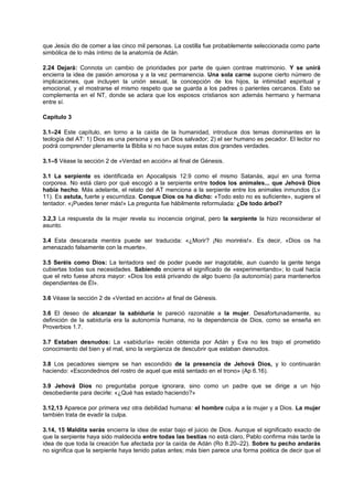 que Jesús dio de comer a las cinco mil personas. La costilla fue probablemente seleccionada como parte
simbólica de lo más íntimo de la anatomía de Adán.
2.24 Dejará: Connota un cambio de prioridades por parte de quien contrae matrimonio. Y se unirá
encierra la idea de pasión amorosa y a la vez permanencia. Una sola carne supone cierto número de
implicaciones, que incluyen la unión sexual, la concepción de los hijos, la intimidad espiritual y
emocional, y el mostrarse el mismo respeto que se guarda a los padres o parientes cercanos. Esto se
complementa en el NT, donde se aclara que los esposos cristianos son además hermano y hermana
entre sí.
Capítulo 3
3.1–24 Este capítulo, en torno a la caída de la humanidad, introduce dos temas dominantes en la
teología del AT: 1) Dios es una persona y es un Dios salvador; 2) el ser humano es pecador. El lector no
podrá comprender plenamente la Biblia si no hace suyas estas dos grandes verdades.
3.1–5 Véase la sección 2 de «Verdad en acción» al final de Génesis.
3.1 La serpiente es identificada en Apocalipsis 12.9 como el mismo Satanás, aquí en una forma
corporea. No está claro por qué escogió a la serpiente entre todos los animales... que Jehová Dios
había hecho. Más adelante, el relato del AT menciona a la serpiente entre los animales inmundos (Lv
11). Es astuta, fuerte y escurridiza. Conque Dios os ha dicho: «Todo esto no es suficiente», sugiere el
tentador. «¡Puedes tener más!» La pregunta fue hábilmente reformulada: ¿De todo árbol?
3.2,3 La respuesta de la mujer revela su inocencia original, pero la serpiente la hizo reconsiderar el
asunto.
3.4 Esta descarada mentira puede ser traducida: «¿Morir? ¡No moriréis!». Es decir, «Dios os ha
amenazado falsamente con la muerte».
3.5 Seréis como Dios: La tentadora sed de poder puede ser inagotable, aun cuando la gente tenga
cubiertas todas sus necesidades. Sabiendo encierra el significado de «experimentando»; lo cual hacía
que el reto fuese ahora mayor: «Dios los está privando de algo bueno (la autonomía) para mantenerlos
dependientes de Él».
3.6 Véase la sección 2 de «Verdad en acción» al final de Génesis.
3.6 El deseo de alcanzar la sabiduría le pareció razonable a la mujer. Desafortunadamente, su
definición de la sabiduría era la autonomía humana, no la dependencia de Dios, como se enseña en
Proverbios 1.7.
3.7 Estaban desnudos: La «sabiduría» recién obtenida por Adán y Eva no les trajo el prometido
conocimiento del bien y el mal, sino la vergüenza de descubrir que estaban desnudos.
3.8 Los pecadores siempre se han escondido de la presencia de Jehová Dios, y lo continuarán
haciendo: «Escondednos del rostro de aquel que está sentado en el trono» (Ap 6.16).
3.9 Jehová Dios no preguntaba porque ignorara, sino como un padre que se dirige a un hijo
desobediente para decirle: «¿Qué has estado haciendo?»
3.12,13 Aparece por primera vez otra debilidad humana: el hombre culpa a la mujer y a Dios. La mujer
también trata de evadir la culpa.
3.14, 15 Maldita serás encierra la idea de estar bajo el juicio de Dios. Aunque el significado exacto de
que la serpiente haya sido maldecida entre todas las bestias no está claro, Pablo confirma más tarde la
idea de que toda la creación fue afectada por la caída de Adán (Ro 8.20–22). Sobre tu pecho andarás
no significa que la serpiente haya tenido patas antes; más bien parece una forma poética de decir que el
 