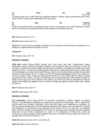 La mesa del pan
(Éx 25.23–30)
La mesa del pan era un lugar donde se colocaban ofrendas. Siempre, ante la presencia de Dios, había
sobre la mesa 12 panes que simbolizaban a las doce tribus.
El altar del incienso
(Éx 30.1–10)
El altar del incienso dentro del tabernáculo era mucho más pequeño que el del holocausto, situado
afuera. El incienso que se quemaba sobre el altar despedía un aromático perfume.
38.8 Véase la nota a 30.17–21.
38.9–20 Véase la nota a 27.9–19.
38.21-31 El conjunto de los materiales utilizados en la construcción del tabernáculo se destaca por su
opulencia y la generosidad del pueblo en sus ofr
Capítulo 39
39.1 Véase la nota a 28.1–43.
RIQUEZA LITERARIA
38.22 tribu, matteh; Strong #4294: Cayado, palo, vara, rama, caña, tribu. Originalmente, matteh
significaba «rama» de árbol o enredadera. Debido a que el cayado o palo de un patriarca se hacía de
una rama, es natural que matteh designe tal instrumento. Finalmente, es posible que matteh se use para
designar una tribu, a causa de que ésta aparecía unida bajo un cayado tribal, pero quizá se deba a que
se le consideraba una «rama» de la familia. Ello es cierto en el caso de las tribus de Israel, ya que éstas
provenían de las familias de los 12 hijos de Jacob. En lenguaje genealógico también nos referimos a
«ramas» familiares. Este concepto se refuerza en Romanos 11.17–24, donde Pablo se refiere a grupos
de personas como «ramas». Así pone de manifiesto que el árbol familiar de la casa de Dios consiste en
ramas de dos tipos: las ramas nativas de los judíos y las ramas que Dios ha escogido de entre los
gentiles. Otra palabra que designa «tribu» es shevet, vocablo que significa «cayado, palo, tribu». Matteh
y shevet so
39.2–7 Véase la nota a 28.5–14.
39.8–21 Véase la nota a 28.15–30.
RIQUEZA LITERARIA
39.7 memoriales, zikron; Strong #2146: Un memorial, recordatorio, recuerdo, registro; un registro
escrito; un acontecimiento significativo que habrá de recordarse por largo tiempo. Zikron, palabra que
está 24 veces en el Antiguo Testamento, deriva del verbo zakar, cuyo significado es «recordar». La
primera vez que aparece zikron en la Escritura se relaciona con la Pascua, el día ceremonial y la comida
que constituyen un recordatorio de las poderosas obras de Dios (12.14). En este caso, se colocaron
sobre el efod las piedras que representan las 12 tribus, lo cual servía para recordarle al sumo sacerdote
cada tribu por su nombre. Compárese con Josué 4.7. En Malaquías 3.16 Dios hizo un libro de
«memorias», donde se registra a todos aquellos que ponen su mente en Él y que algún día serán como
las joyas sobre el corazón de Aarón (v. 17).
39.22–26 Véanse las notas a 28.31–35 y 28.33, 34.
39.27–29 Véase la nota a 28.40–43.
 